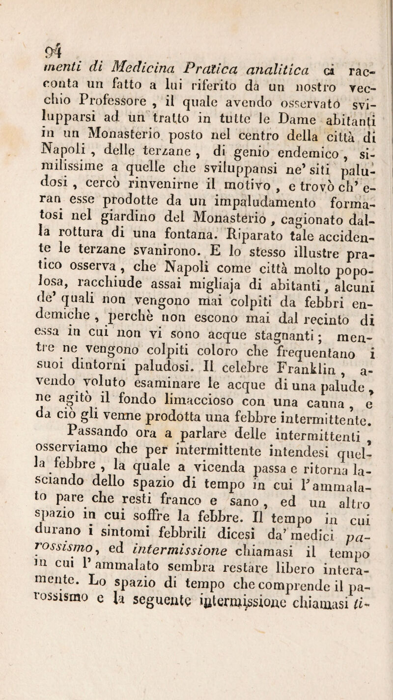 menti di Medicina Pratica analitica ci rac¬ conta un fatto a lui riferito da un nostro yec- cliio Professore , il quale avendo osservato svi- ' lapparsi ad un tratto in tutte Je Dame abitanti in un Monasterio posto nel centro della città di Napoli, delle terzane, di genio endemico, si¬ milissime a quelle che sviluppansi ne’ siti palu¬ dosi , cercò rinvenirne il motivo, e trovò eli’e- ran esse prodotte da un impaludamento forrna- tosi nel giardino del Monasterio, cagionato dal¬ la rottura di una fontana. Riparato tale acciden¬ te le terzane svanirono. E lo stesso illustre pra¬ tico osserva, che Napoli come città molto popo¬ losa, racchiude assai migliaja di abitanti, alcuni de’ quali noti vengono mai colpiti da febbri en- demiche , perchè non escono mai dal recinto di essa in cui non vi sono acque stagnanti; men- tie ne vengono colpiti coloro che frequentano i suoi dintorni paludosi. Il celebre Franklin , a- vendo voluto esaminare le acque di una palude , ne a^itò il fondo limaccioso con una canna, e da ciò gli verme prodotta una febbre intermittente. Passando ora a parlare delle intermittenti osserviamo che per intermittente intendesi quel¬ la febbre , la quale a vicenda passa e ritorna la¬ sciando dello spazio di tempo in cui T ammala¬ to pare che resti franco e sano, ed un altro s^liazio m cui soffre la febbre. Il tempo in cui durano i sintomi febbrili dicesi da’medici pa¬ rossismo, ed intermissione chiamasi il tempo in cui 1’ ammalato sembra restare libero intera¬ mente. Lo spazio di tempo che comprende il pa¬ rossismo e la seguente ijiterm^sionc chiamasi li-