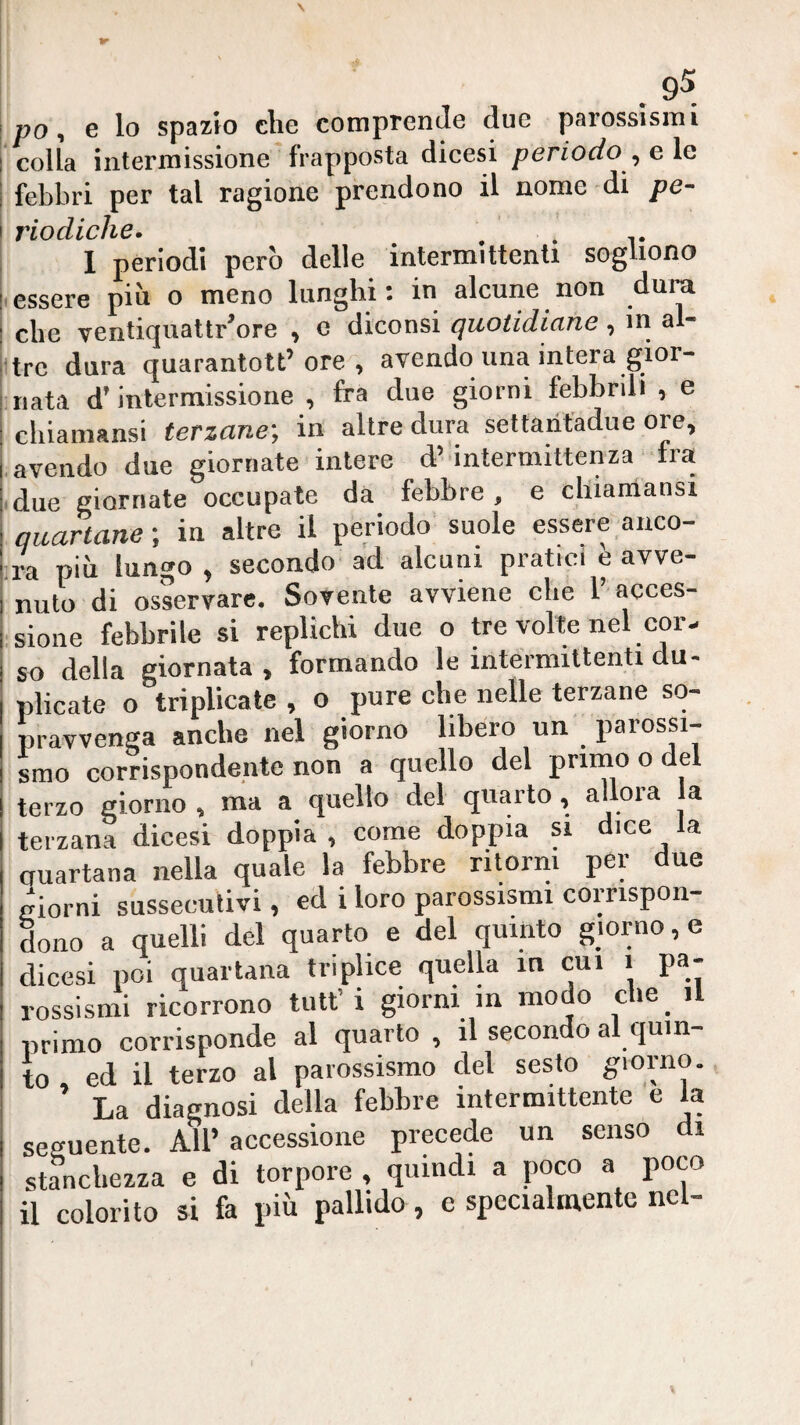 po ^ e lo spazio che comprende due parossismi colla intermissione frapposta dicesi periodo^ e le febbri per tal ragione prendono il nome di pe~ J^LO dlclì^G • 1 periodi però delle intermittenti sogliono essere più o meno lunghi: in alcune non dura che ventiquattr’ore , e diconsi quotidiane, in al- ttrc dura quarantott’ore , avendo una intera gior¬ nata d’intermissione , fra due giorni febbrili , e cliiamansi terzane-, in altre dura settaritadue ore, .avendo due giornate intere d’intermittenza fra .due giornate occupale da febbre, e cluamansi quartane ; in altre il periodo suole essere anco¬ ra più lungo , secondo ad alcuni pratici è avve¬ nuto di osservare. Sovente avviene che 1 acces¬ sione febbrile si replichi due o tre volle nel cor¬ so della giornata , formando le intermittenti du¬ plicate o triplicate , o pure che nelle terzane so¬ pravvenga anche nel giorno libero un parossi¬ smo corrispondente non a quello del primo o del terzo giorno , ma a quello del quarto, allora a terzana dicesi doppia , come doppia si dice la auartana nella quale la febbre ritorni per due giorni sussecutivi, ed i loro parossismi corrispon¬ dono a quelli del quarto e del quinto giorno, e dicesi poi quartana triplice quella in cui i pa¬ rossismi ricorrono tutt’i giorni in modo che_ il primo corrisponde al quarto , il secondo al quin¬ to ed il terzo al parossismo del sesto giorno. ’ La diagnosi della febbre intermittente e la seguente. All’ accessione precede un senso di stanchezza e di torpore , quindi a poco a poco il colorito si fa più pallido, e specialmente nel-