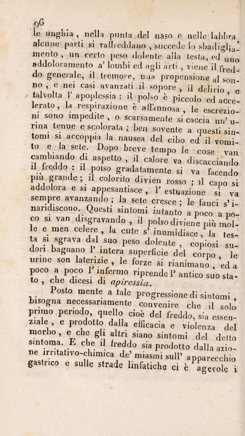 le unglila , jieìIrT punta del naso e nelle lahLra alcune parli si ralFieclclaiio , succede lo slradiglj^^ mento, un certo peso dolente alla testa, addoloramento a’ lombi ed agli arti , viene il fVed do generale, il tiempre, uija propensione q] no , e nei casi avanzati il sopore , il Hrlirm ^ talvolta r apoplessia ; il -polso è piccolo ed acce- lerato, la respirazione è afFannosa , le escrezio- ni sono impedite , o, scarsamente si caccia un’ u- nna tenue e scolorata ; ben sovente a questi sin¬ tomi-si arcoppia la,nausea del cibo ed il vomi¬ to CT.la sete. Dopo breve tempo le cose van cambiando di aspetto , il calore va discacciando li beddo il polso gradatamente si va facendo piu grande; il colorito divien rosso ; il capo si addolora e si appesantisce ,, 1’ estuazione si va sempre avanzando ; la sete cresce ; le fauci s’i- naridiscono Questi sintomi intanto a poco a po¬ co SI van disgravando , il polso diviene pib mL le e men celere , la cute s’ inumidisce, la tes¬ ta SI sgrava dal suo peso dolente, copiosi su-, don bagnano 1> intera superficie del corpo le tirine son laterizie le forze si rianimano .’ed a poco a poco 1 infermo riprende 1’ antico suo sta- to , che dicesi di apiressia. Posto mente a tale progressione di sintomi , bisogna necessariamente convenire che il solò primo periodo, quello cioè del freddo, sia essen¬ ziale , e prodotto dalla efficacia e violenza del morbo, e che gli altri siano sintomi del detto sintonia. E che il freddo sia prodotto dalia azio¬ ne irritativo-clumica de’miasmi sull’ apparecchio gastrico e sulle strade linfatiche ci è agevole i