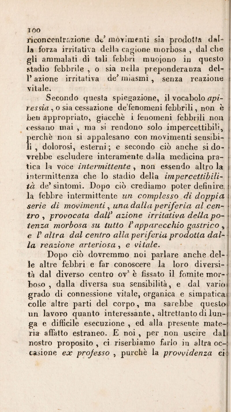 riconcenlrrizione de’movìnaenti sia prodotta dal- | la forza irritativa della cagione morbosa , dal che | g'i ammalati di tali febbri muojorio in questo | stadio febbrile , o sia nella preponderanza del- • V azione irritativa de’ miasmi , senza reazione { vitale. ; Secondo questa spiegazione, il vocabolo resna , o sia cessazione de’fenomeni febbrili, non h ben appropriato, giacche i fenomeni febbrili non cessano mai , ma si rendono solo impercettibili, perchè non si appalesano con movimenti sensibi¬ li , dolorosi, esterni ; e secondo ciò anche si do¬ vrebbe escludere interamente dalla medicina pra¬ tica la voce intermittente , non essendo altro la intermittenza che lo stadio della impercettibili- t tà de’ sintomi. Dopo ciò crediamo poter definire, la febbre intermittente un complesso di doppia serie di movimenti, una dalla periferia al cen¬ tro , provocata daW azione irritativa della po¬ tenza morbosa su tutto P apparecchio gastrico ^ e r altra dal centro alla periferia prodotta dal¬ la reazione arteriosa , e vitale. Dopo ciò dovremmo noi parlare anche del¬ le altre febbri e far conoscere la loro diversi¬ tà dal diverso centro ov’è fissato il fomite mor- ' boso , dalla diversa sua sensibilità, e dal varice grado di connessione vitale, organica e simpatica' colle altre parti del corpo, ma sarebbe questo! un lavoro quanto interessante, altrettanto di lun¬ ga e difficile esecuzione , ed alla presente mate¬ ria affatto estraneo. E noi , per non uscire dai! nostro proposito , ci riserbiamo farlo in altra oc-: casione ex projesso , purché la provvidenza ei i