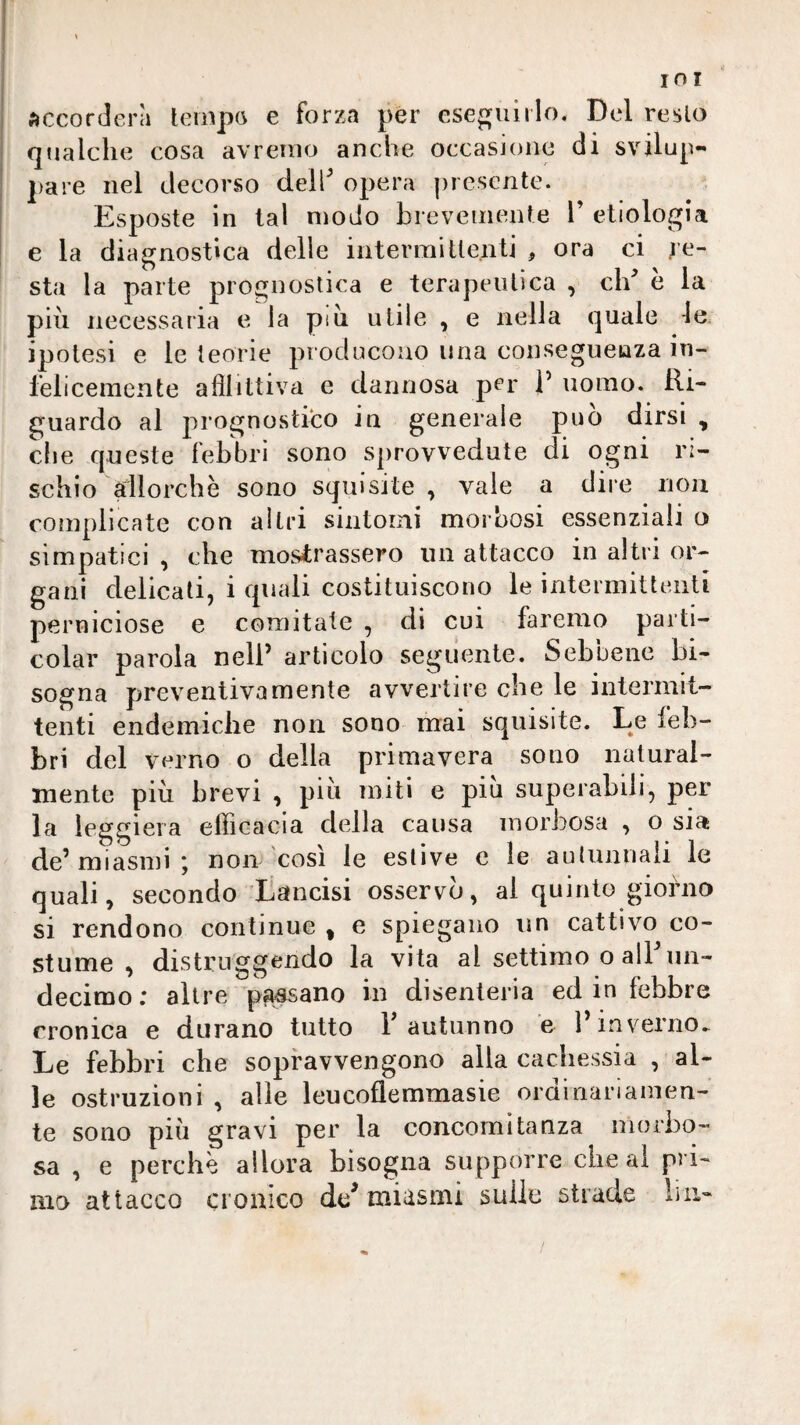 accorderà tempo e forza per ese{:{iiiilo. Del resto qualche cosa avremo anche occasione di svilup¬ pare nel decorso dell'’ opera presente. Esposte in tal modo brevemente F etiologia e la diagnostica delle intermittenti , ora ci re¬ sta la parte prognostica e terapeutica , clF è la più necessaria e la pili utile , e nella quale ie. ipotesi e le teorie producono una conseguenza in¬ felicemente afllittiva e dannosa per F uomo. Ri¬ guardo al prognostico in generale può dirsi , che queste febbri sono sprovvedute di ogni ri¬ schio dlorchè sono squisite, vale a dire non complicate con altri sintoini morbosi essenziali o simpatici , che mostrassero un attacco in altri or¬ gani delicati, i quali costituiscono le intermittenti perniciose e comitale , di cui faremo parti- colar parola nelF articolo seguente. Sebbene bi¬ sogna preventivamente avvertire che le intermit¬ tenti endemiche non sono mai squisite. Le feb¬ bri del verno o della primavera sono natural¬ mente più brevi , piu miti e piu superabili, per la leggiera efficacia della causa luoi’bosa , o sia de’ miasmi ; non così le estive e le autunnali le quali, secondo Lancisi osservò, ai quinto giorno si rendono continue ^ e spiegano un cattivo co¬ stume , distruggendo la vita al settimo o alFim- decimo ; altre pesano in disenteria ed in febbre cronica e durano tutto F autunno ’e l’inverno. Le febbri che sopravvengono alla cachessia , al¬ le ostruzioni , alle leucofiemmasie ordinariamen¬ te sono più gravi per la concomitanza morbo¬ sa , e perchè allora bisogna supporre che al pri¬ mo attacco Clonico dd miasmi sulle strade iiii-