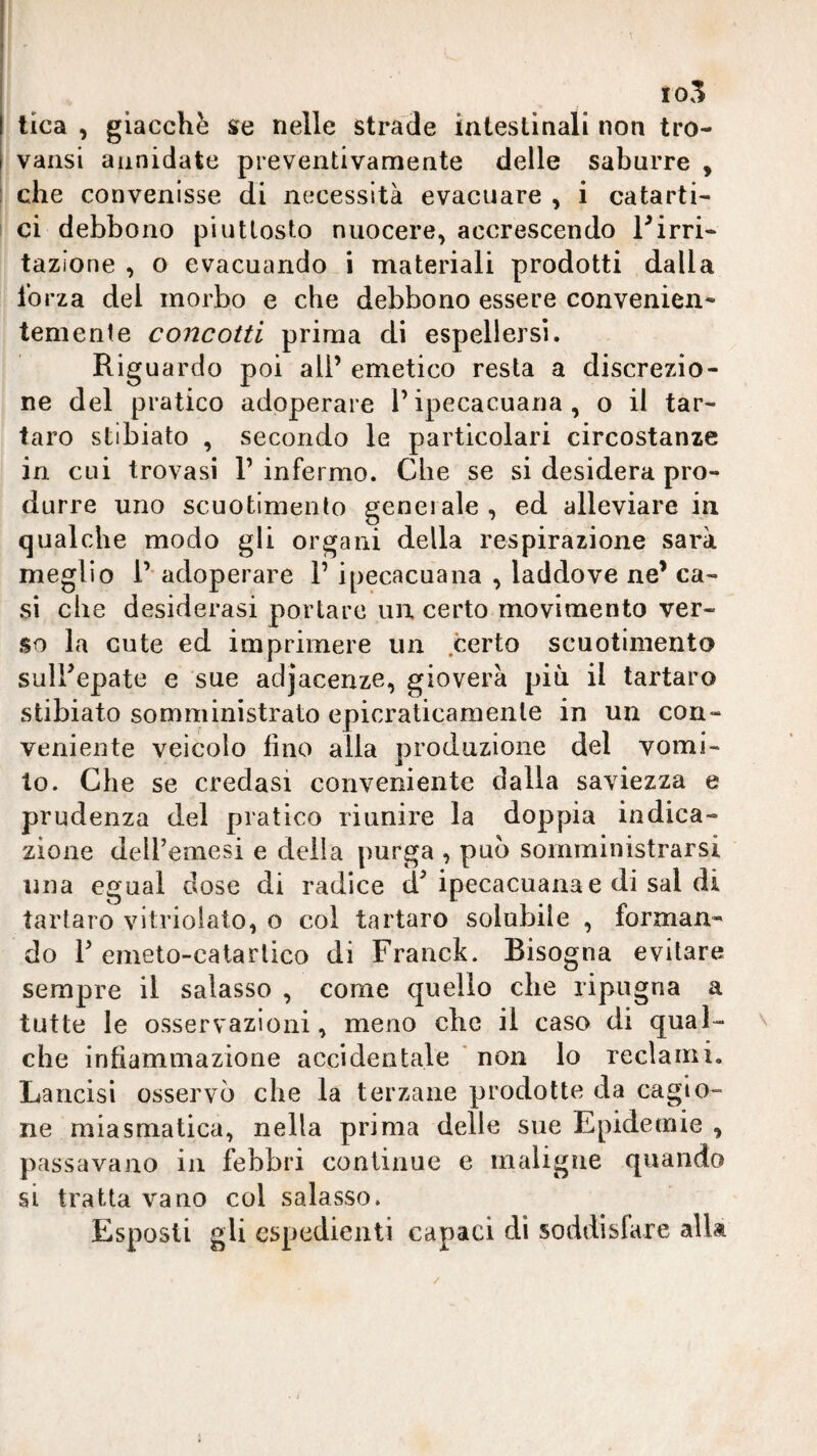 10.^ lica , giacche s»e nelle strade intestinali non tro- varisi annidate preventivamente delle saburre , che convenisse di necessità evacuare , i catarti¬ ci debbono piuttosto nuocere, accrescendo Pirri¬ tazione , o evacuando i materiali prodotti dalla forza del morbo e che debbono essere convenien¬ temente concotti prima di espellersi. Riguardo poi all’ emetico resta a discrezio¬ ne del pratico adoperare l’ipecacuana, o il tar¬ taro stibiato , secondo le particolari circostanze in cui trovasi 1’ infermo. Che se si desidera pro¬ durre uno scuotimento generale , ed alleviare in qualche modo gli organi della respirazione sarà meglio 1’ adoperare l’ipecacuana , laddove ne’ ca¬ si che desiderasi portare un certo movimento ver¬ so la cute ed imprimere un certo scuotimento suirepate e sue adjacenze, gioverà più il tartaro stibiato somministrato epicraticamenle in un con¬ veniente veicolo fino alla produzione del vomi¬ to. Che se credasi conveniente dalla saviezza e prudenza del pratico riunire la doppia indica¬ zione deU’emesi e delia purga , può somministrarsi una egual dose di radice d^ ipecacuana e di sai di tartaro vitviolato, o col tartaro solubile , forman¬ do P emeto-catarlico di Franck. Bisogna evitare sempre il salasso , come quello che ripugna a tutte le osservazioni, meno che il caso di qual- v che infiammazione accidentale ' non lo reclami. Lancisi osservò che la terzane prodotte da cagio¬ ne miasmatica, nella prima delle sue Epidemie , passavano in febbri continue e maligne quando si tratta vano col salasso. Esposti gli espedienti capaci di soddisfare alla /