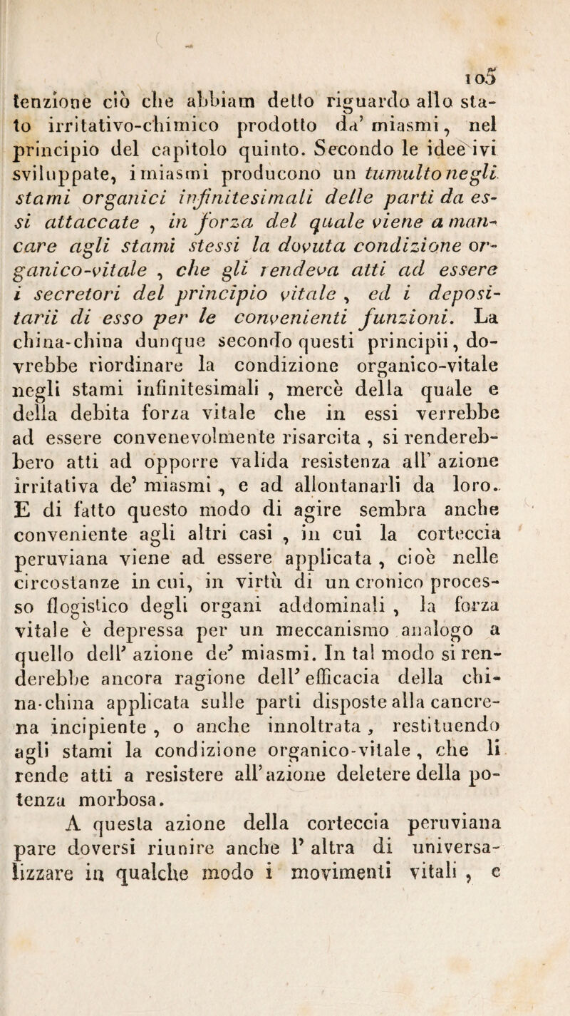 io5 lenzione dò die aLòiam detto riguardo allo sta¬ to irritativo-diimico prodotto da’miasmi, nel principio del capitolo quinto. Secondo le idee ivi sviluppate, imiasmi producono un tumultonegli stami organici injinitesimali delle parti da es¬ si attaccate , in forza del quale viene a man-> care agli stami stessi la dovuta condizione or¬ ganico-vitale , che gli rendeva atti ad essere i secretori del principio vitale , ed i deposi¬ tarli di esso per le convenienti funzioni. La diina-china dunque secondo questi principi!, do¬ vrebbe riordinare la condizione organico-vitale negli stami infinitesimali , mercè della quale e delia debita forza vitale che in essi verrebbe ad essere convenevolmente risarcita , si rendereb¬ bero atti ad opporre valida resistenza all’ azione irritativa de’ miasmie ad allontanarli da loro. E di fatto questo modo di agire sembra anche conveniente agli altri casi , in cui la corteccia peruviana viene ad essere applicata , cioè nelle circostanze in cui, in virtii di un cronico proces¬ so flogistico degli organi addominali , la forza vitale è depressa per un meccanismo analogo a quello dell' azione de/ miasmi. In tal modo si ren¬ derebbe ancora ragione dell’efficacia della chi¬ na-china applicata sulle parti disposte alla cancre¬ na incipiente , o anche innoltrata , restituendo agli stami la condizione organico-vitale , che li rende atti a resistere all’azione deletere della po¬ tenza morbosa. A questa azione della corteccia peruviana pare doversi riunire anche 1’ altra di universa¬ lizzare in qualche modo i movimenti vitali , e
