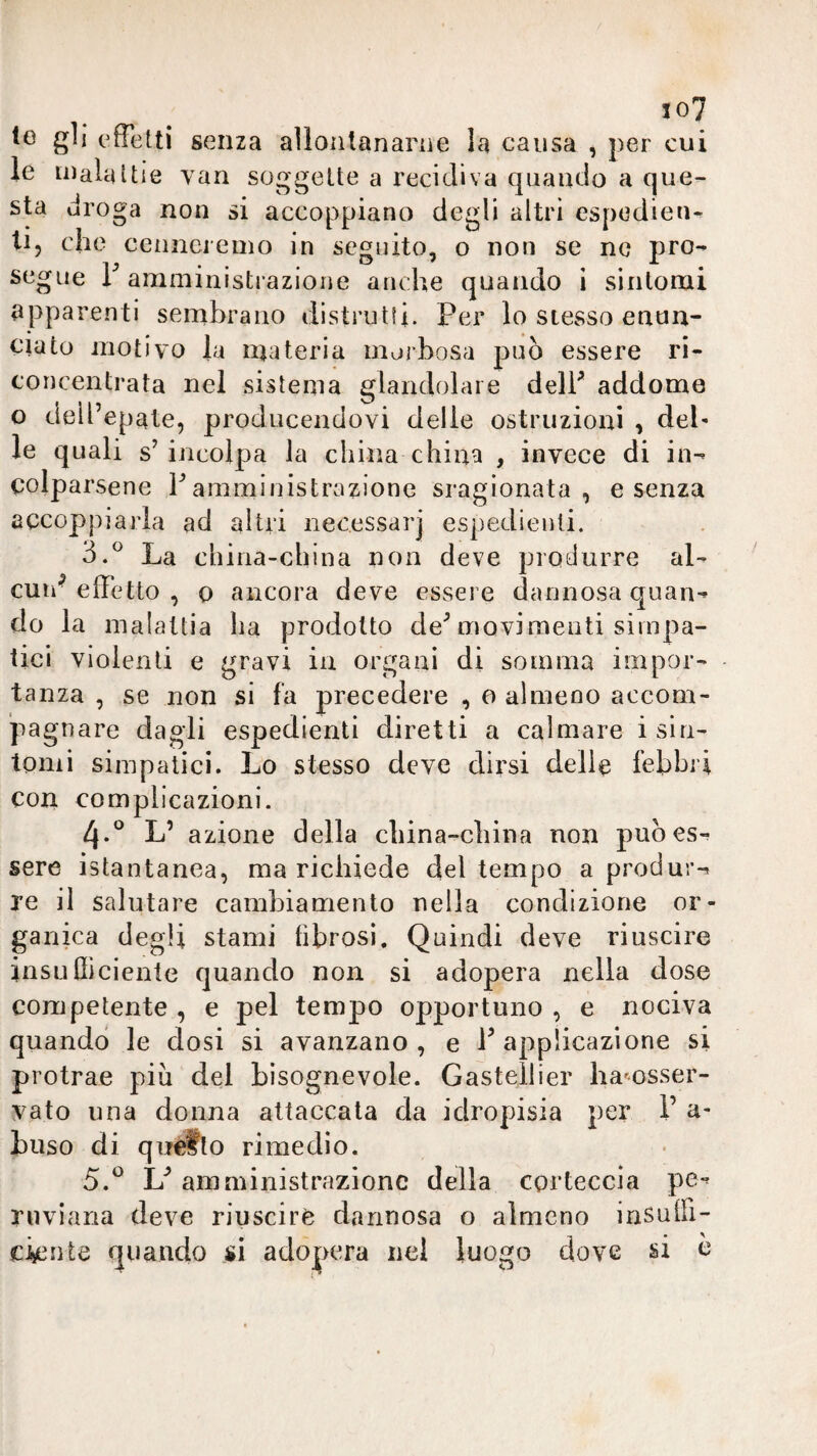 io7 IG gli effetti senza aììontanarne la causa , per cui le inalattie van soggette a recidiva quando a que¬ sta droga non si accoppiano degli altri espedien^ li, che cenncrenio in seguito, o non se no pro¬ segue F amministrazione anche quando i sintomi apparenti sembrano distrutti. Per lo stesso enun¬ ciato motivo la inateria morbosa può essere ri- concentrata nel sistema glandolare delF addome o dell’epate, producendovi delle ostruzioni , del- le quali s’incolpa la china china , invece di in¬ colparsene F amministrazione sragionata, e senza accoppiarla ad altri necessar] espedienti. 3.^ La cbina-china non deve produrre al¬ cun^ effetto , 0 ancora deve essere dannosa quan¬ do la malattia ha prodotto de’movimenti simpa¬ tici violenti e gravi in organi di somma impor- - tanza , se non si fa precedere , a almeno accom¬ pagnare dagli espedienti diretti a calmare i sin¬ tomi simpatici. Lo stesso deve dirsi delle fehhri con complicazioni. 4-*^ L’ azione della cliina-cbina non può es¬ sere istantanea, ma richiede del tempo a produr¬ re il salutare cambiamento nella condizione or¬ ganica degli stami fibrosi. Quindi deve riuscire insnfliciente quando non si adopera nella dose competente , e pel tempo opportuno , e nociva quando le dosi si avanzano, e F applicazione si protrae piu del bisognevole. Gastellier harnsser- vato una donna attaccala da idropisia per F a- buso di qnètto rimedio. 5.^ L’ amministrazione della corteccia pe*’ rnviana deve riuscire dannosa o almeno irisuffi- ckiite quando si adopera nel luogo dove si ò