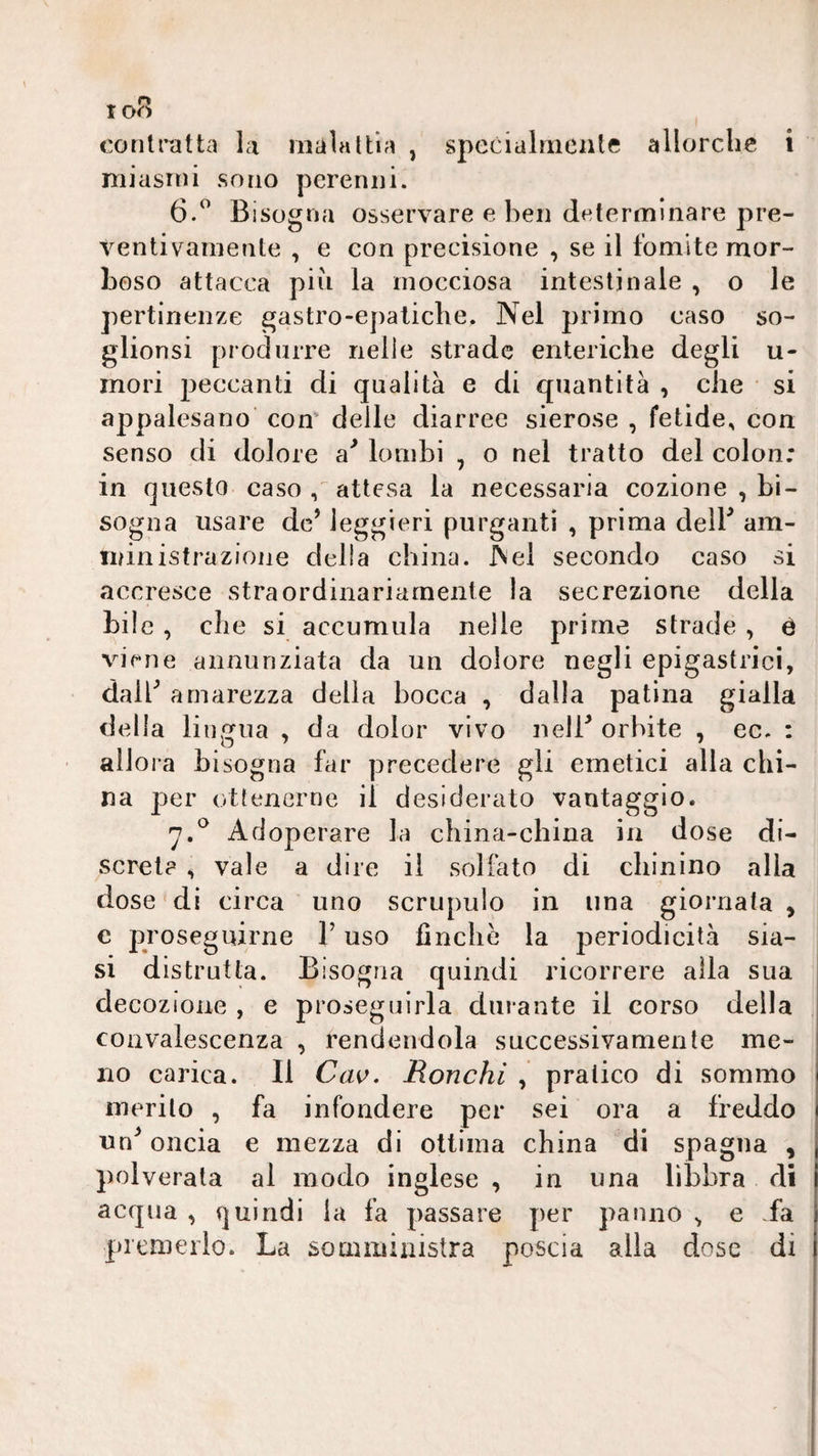 contratta la malattia , specialmente allorché i miasmi sono perenni. 6.^ Bisogna osservare e ben determinare pre¬ ventivamente , e con precisione , se il fomite mor- Leso attacca piu la mocciosa intestinale , o le pertinenze gastro-epatiche. Nel primo caso so- glionsi produrre nelle strade enteriche degli u- mori peccanti di qualità e di quantità , che si appalesano con' delle diarree sierose , fetide, con senso di dolore lombi , o nel tratto del colon: in questo caso , attesa la necessaria cozione , bi¬ sogna usare de’ leggieri purganti , prima delB am¬ ministrazione delia china. Nel secondo caso si accresce straordinariamente la secrezione della bile , che si accumula nelle prime strade , è viene annunziata da un dolore negli epigastrici, dair amarezza della bocca , dalla patina gialla della lingua , da dolor vivo nelB orbite , ec. : allora bisogna far precedere gli emetici alla chi¬ na per ottenerne il desiderato vantaggio. Adoperare la china-china in dose di¬ screi? , vale a dire il soliàto di chinino alla dose'di circa uno scrupulo in una giornata , c proseguirne l’uso finche la periodicità sia¬ si distrutta. Bisogna quindi ricorrere alla sua decozione , e proseguirla durante il corso della convalescenza , rendendola successivamente me¬ no carica. Il Cav. Ronchi , pratico di sommo merito , fa infondere per sei ora a freddo un^ oncia e mezza di ottima china di Spagna , polverala al modo inglese , in una libbra di acqua , quindi la fa passare per panno , e fa premerlo. La somministra poscia alla dose di