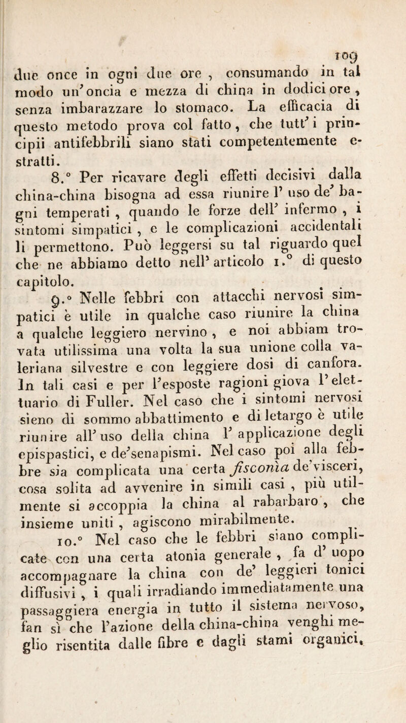 Tog due once in ogni due ore , consumando in tal modo uid oncia e mezza di china in dodici ore, senza imbarazzare lo stomaco. La efficacia di questo metodo prova col fatto, che tutt^ i prin- ci pii antifebbrili siano stali competentemente e- stratti. 8.° Per ricavare degli effetti decisivi dalla china-china bisogna ad essa riunire l’ uso de'’ba¬ gni temperati , quando le forze dell infermo , i sintomi simpatici , e le complicazioni accidentali li permettono. Può leggersi su tal riguardo quel che ne abbiamo detto nell’articolo di questo capitolo. g.® Nelle febbri con attacchi nervosi sim¬ patici è utile in qualche caso riunire la china a qualche leggiero nervino , e noi abbiam tro¬ vata utilissima una volta la sua unione colla va¬ leriana silvestre e con leggiere dosi di canfora. In tali casi e per l’esposte ragioni giova 1 elet- tuario di Fuller. Nel caso che i sintomi nervosi sìeno di sommo abbattimento e di letargo e utile riunire all’ uso della china P applicazione degli epispastici, e de’senapismi. Nel caso poi alla feb¬ bre sia complicata una ’certa de visceri, cosa solita ad avvenire in simili casi , più util¬ mente si accoppia la china al rabarbaro , che insieme uniti , agiscono mirabilmente. io.° Nel caso che le febbri siano compli¬ cate con una certa atonia generale, fa d uopo accompagnare la china con de leggieri tonici diffusivi , i quali irradiando immediatamente una passaggiera energia in tutto il sistema neiyoso, fan sì che Fazione della china-china yenghi me¬ glio risentita dalle fibre e dagli stami oigauici.