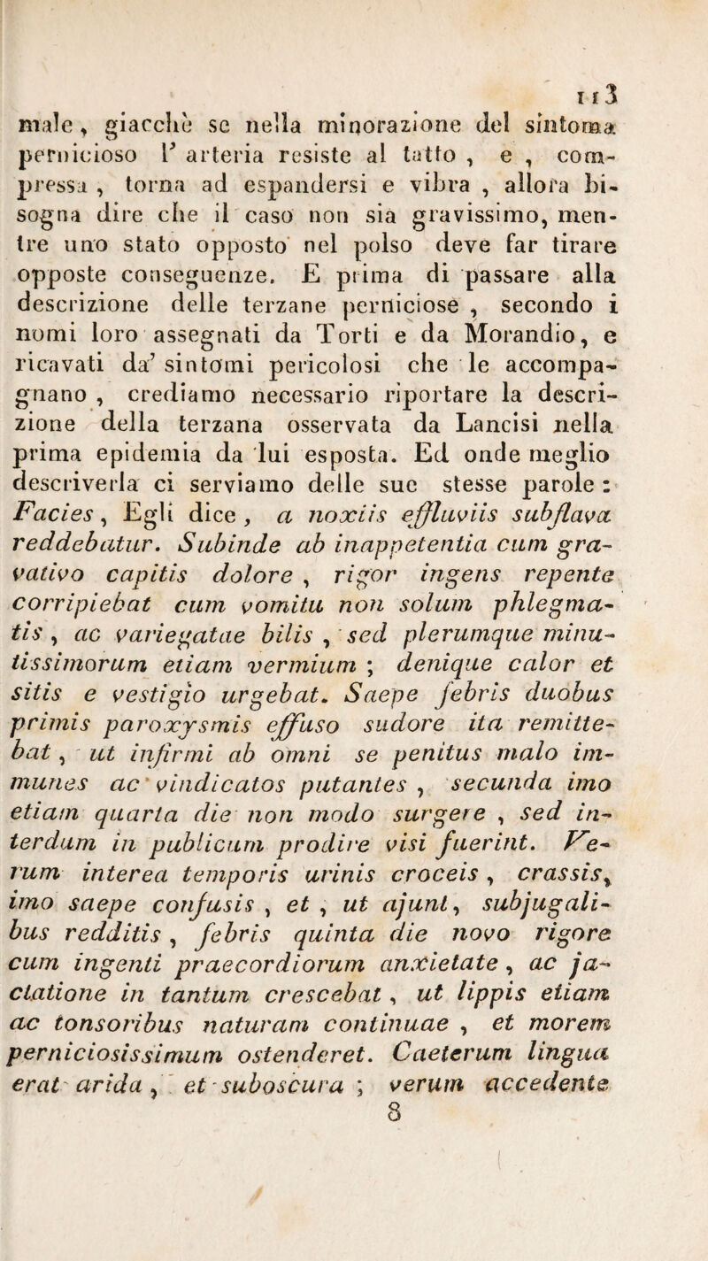 male, giacche se iieila minorazione del sintoroai pernicioso V arteria resiste al tatto , e , com¬ pressa , torna ad espandersi e vibra , allora bi¬ sogna dire che il caso non sia gravissimo, men¬ tre uno stato opposto' nel polso deve far tirare opposte conseguenze. E prima di passare alla descrizione delle terzane perniciose , secondo i nomi loro assegnati da Torti e da Morandio, e ricavati da’sintomi pericolosi che le accompa¬ gnano , crediamo necessario riportare la descri¬ zione della terzana osservata da Lancisi nella prima epidemia da lui esposta. Ed onde meglio descriverla ci serviamo delle sue stesse parole:' Facies^ dice, a noxiis effla^iis sabJlavoL reddebatur. Subinde ab inappetentia cani gra- nativo capitis dolore , rigor ingens repente corripiebat cura vomita non solum phlegma^ tis y ac variegatae bilis ^ sed plerumque minu^ tissimorum etiam vermium ; deniqiie calar et sitis e vestigio urgehat^ Saepe Jebris duobus primis paroxjsmis effuso sudore ita remitte^ bat, ut infirmi ab omni se penitus malo ini- munes ac'v indi calo s putantes ^ secunda imo etiam quarta die non modo surgere , sed in^ terdum iii publicura prodire visi fuerint. rum interea temporis ut'inis croceis , crassis^ imo saepe confusis ^ et ^ ut ajunl^ subjugali- bus redditis, febris quinta die novo rigore cum ingenti praecordiorurn anxietate, ac ja-- clatione in tantum crescebat, ut lippis etiam ac tonsoribus naturani continuae , et morem perniciosissimum ostenderet, Caeierum lingua erat'arida et ' suboscura \ veruni accedente