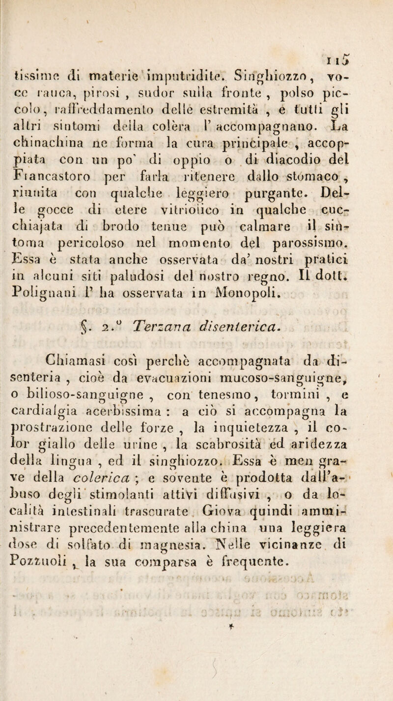 \ ilssimo eli materie'imputridite. Singhiozzo, vo¬ ce rauca, pirosi , sudor suda fronte , polso pic¬ colo, raifVeddamenlo delle estremità , e tulli gli altri sintomi deda colèra T accompagnano. La chinacliina ne forma la cura principale i accop¬ piata con un po’ di oppio o dì diacodio del Ffancastoro per farla intenere dallo stomaco , riunita con qualche leggiero purgante. Del¬ le gocce di etere vitrioìico in qualche cuc¬ chiaiata di brodo tenue può calmare il sin^ toma pericoloso nel momento del parossismo. Essa è stata anche osservata da^ nostri pratici in alcuni siti paludosi del nostro regno. Il doti. PoUgnani 1’ ha osservata in Monopoli. 2.^ Terzana disenierica. Chiamasi così perchè accompagnata da di- senteria , cioè da evacuazioni mucoso-sanguigne, o bilioso-sanguigne , con tenesmo, tormini , e cardialgia acerbissima ; a ciò si accompagna la prostrazione delle forze , la inquietezza , il co¬ lor giallo delle urine , la scabrosità éd aridezza della lingua , ed il singhiozzo. Essa è meii gra-^ ve della colerica ; e sovente è prodotta dalFa- • buso degli'stimolanti attivi diffusivi , o da lo¬ calità intestinali trascurate . Giova quindi ammi¬ nistrare precedentemente alla china una leggiera dose di sollato di magnesia. Nelle vicinanze di Pozzuoli la sua comparsa è frequente. • 4 . » V * 6 - ^ • 1 .. • • » , , r : i * * • ' » - • ' ■ . . ' ^ i A.«. . S. t f