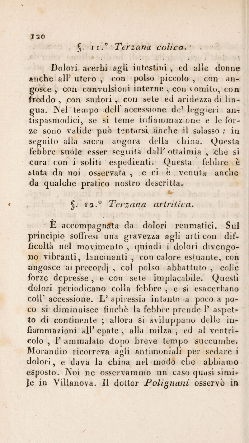 120 ì ' Terzana colica*' . ' * . ' 4 -, * ' ' Dolori acerbi agli intestiìji , ed alle donne anche all’ utero , 'Con polso piccolo , con an¬ gosce , con convulsioni interne , con vomito, con freddo, con sudori, con sete ed aridezza di lin¬ gua. Nel tempo deir accessione de’ leggieri aii-r tispasmodici, se si teme infiammazione e le for¬ ze sono valide può tentarsi, anche il salasso : in seguito alla sacia angora della china. Questa febbre suole esser seguila dalh otialmia , che si cura con i soliti espedienti. Questa febbre è stata da noi osservata , e ci e venula anche da qualche pratico nostro descritta. 5* Terzana artritica* ' È accompagnata da dolori reumatici. Sul principio sofFresi una gravezza agli arti con dif- licoltà nel movimento , quindi i dolori divengo¬ no vibranti, lancinanti, con calore esfuanle, con angosce ai precordj , col polso abbattuto , colle forze depresse , e con sete implacabde. Questi dolori periodicano colla febbre , e si esacerbano coir accessione. L’ apiressia intanto a 230co a po¬ co si diminuisce fìnclie la febbre prende 1’ aspet¬ to di continente ; allora si sviluppano delle in¬ fiammazioni alP epate , alla milza , ed al ventri¬ colo , F ammalato dopo breve tempo succumbe. Morandio licorreva agli antimoniali per sedare i dolori, e dava la china nel modo che abbiamo esposto. Noi ne osservammo un caso quasi simi¬ le in Villano va. Il dottor Polignani osservò in