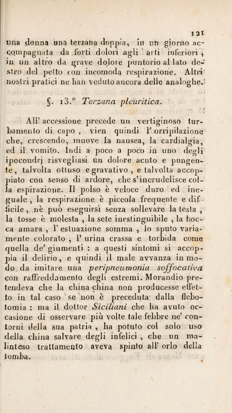 I 3l lina ilonna ang terzana doppia^ in un giorno ac¬ compagnata da forti .dolori agli arti inferióri v in un altro da grave dolore puntorio al lato fle^’ stró del petto con incomoda respirazione. Altri’ nostri pratici ne han veduto ancora delle analoghe*' §. i3.^ Terzana pleuritica. j All’ accessione precede un vertiginoso tur¬ bamento di. capo , vien quindi T. orripilazione che, crescendo, muove la nausea, la cardialgia, ed il vomito. Iridi a poco a poco in uno degli ipocondri risvegliasi un dolore acuto e pungen¬ te , talvolta ottuso e gravativo , e talvolta accop¬ piato con senso di ardore, che s’incrudelisce col¬ la espirazione. Il polso è veloce duro ed ine¬ guale , la respirazione è piccola frequente e dif¬ ficile , nè può eseguirsi senza sollevare la testa , la tosse è molesta , la sete inestinguibile , la boc¬ ca amara , V esluazione somma , lo sputo varia¬ mente colorato , P urina crassa e torbida come quella de’ giumenti : a questi sintomi si accop¬ pia il delirio, e quindi il male avvanza in mo¬ do, da imitare una peripneumonia soffocaiiva con raffreddamento degli estremi. Morandio pre¬ tendeva che la china china non producesse effet¬ to in tal caso se non è preceduta dalla flebo¬ tomia : ma il àoliov Siciliani che ha avuto oc¬ casione di osservare più volte tale febbre ne’ con¬ torni delia sua patria , ha potuto col solo uso della china salvare degli infelici , che un ma¬ linteso traltameato aveva spinto alf orlo della tomba p