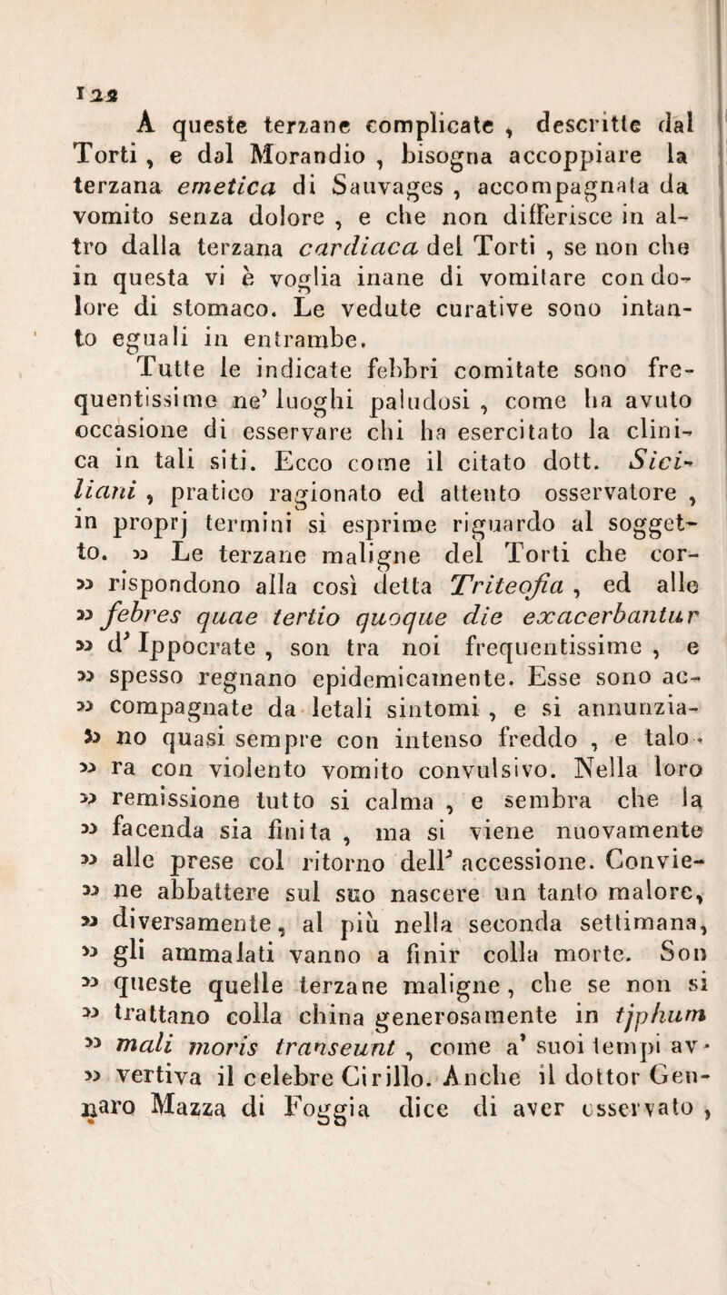 125 A queste terzane complicate , descritte dal Torti , e dal Morandio , bisogna accoppiare la terzana emetica di Saiivages , accompagnala da vomito senza dolore , e che non differisce in al¬ tro dalla terzana cardiaca dei Torti , se non che in questa vi h voglia inane di vomitare con do¬ lore di stomaco. Le vedute curative sono intan¬ to eguali in entrambe. Tutte le indicate febbri comitato sono fre¬ quentissime ne’luoghi paludosi, come ha avuto occasione di osservare chi ha esercitato la clini¬ ca in tali siti. Ecco come il citato dott. Sici-^ Hard , pratico ragionato ed attento osservatore , in proprj termini si esprime riguardo al sogget^ to. w Le terzane maligne del Torti che cor- rispondono alla così detta Triteofia , ed alle M febres qaae tertio quoque die exacerbantur M d^ Ippocrate , son tra noi frequentissime , e w spesso regnano epidemicamente. Esse sono ac- compagnate da letali sintomi, e si annunzia¬ ci no quasi sempre con intenso freddo , e talo- ra con violento vomito convulsivo. Nella loro ii remissione tutto si calma , e sembra che la ii faconda sia finita , ina si viene nuovamente w alle prese col ritorno delL accessione. Convie¬ ni ne abbattere sul suo nascere un tanto malore, >i diversamente, al più nella seconda settimana, >i gli ammalati vanno a finir colla morte. Son queste quelle terzane maligne, che se non si trattano colla china generosamente in tjplium 5i mali moris transeunt , come a* suoi lernpi av- ii vertiva il celebre Cirillo. Anche il dottor Gen¬ naro Mazza di l^oggia dice di aver osservato ,