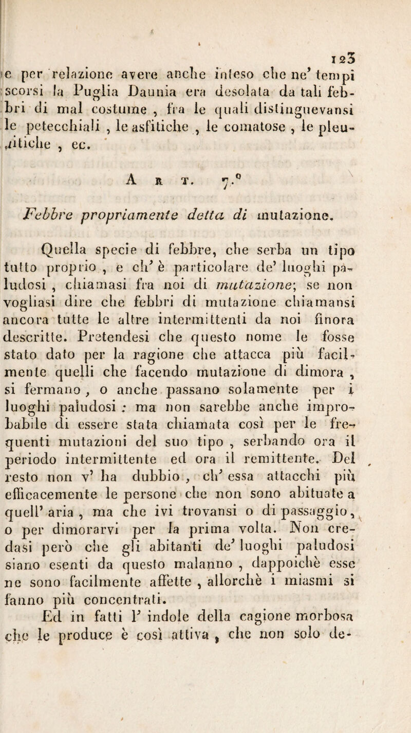 i 123 !e per relazione avere anclie inleso die ne’tempi scorsi la Puglia Daunia era desolala da tali feb¬ bri di mal costume, fra le quali dislinguevansi le petecchiali , le asfitiche , le comatose , le pleu¬ ritiche , ec. Art. 7.*’ ^ Febbre propriamente detta di mutazione. Quella specie di febbre, che serba un tipo tutto proprio , e eh’è particolare de’luoghi ludosi , chiamasi fra noi di miiVazione\ se non vogliasi dire che febbri di mutazione chiamansi ancora tutte le altre intermittenti da noi finora descritte. Pratendesi che Cjuesto nome le fosse stato dato per la ragione che attacca più faciP mente quelli che facendo mutazione di dimora , si fermano , o anche passano solamente per i luoghi paludosi ; ma non sarebbe anche impro-f Labile di essere stata chiamata così per le fre¬ quenti mutazioni del suo tipo , serbando ora il periodo intermittente ed ora il remittente. Dei , resto non v’ ha dubbio , eh’ essa attacchi più efficacemente le persone ebe non sono abituate a quell’aria, ma che ivi trovansi o di passaggio, ^ o per dimorarvi per la prima volta. Non cre¬ dasi però che gli abitanti de’ luoghi paludosi siano esenti da questo malanno , dappoiché esse ne sono facilmente affette , allorché i miasmi si fanno più concentrati. Ed in fatti 1’ indole della cagione morbosa che le produce è così attiva j che non solo de- /