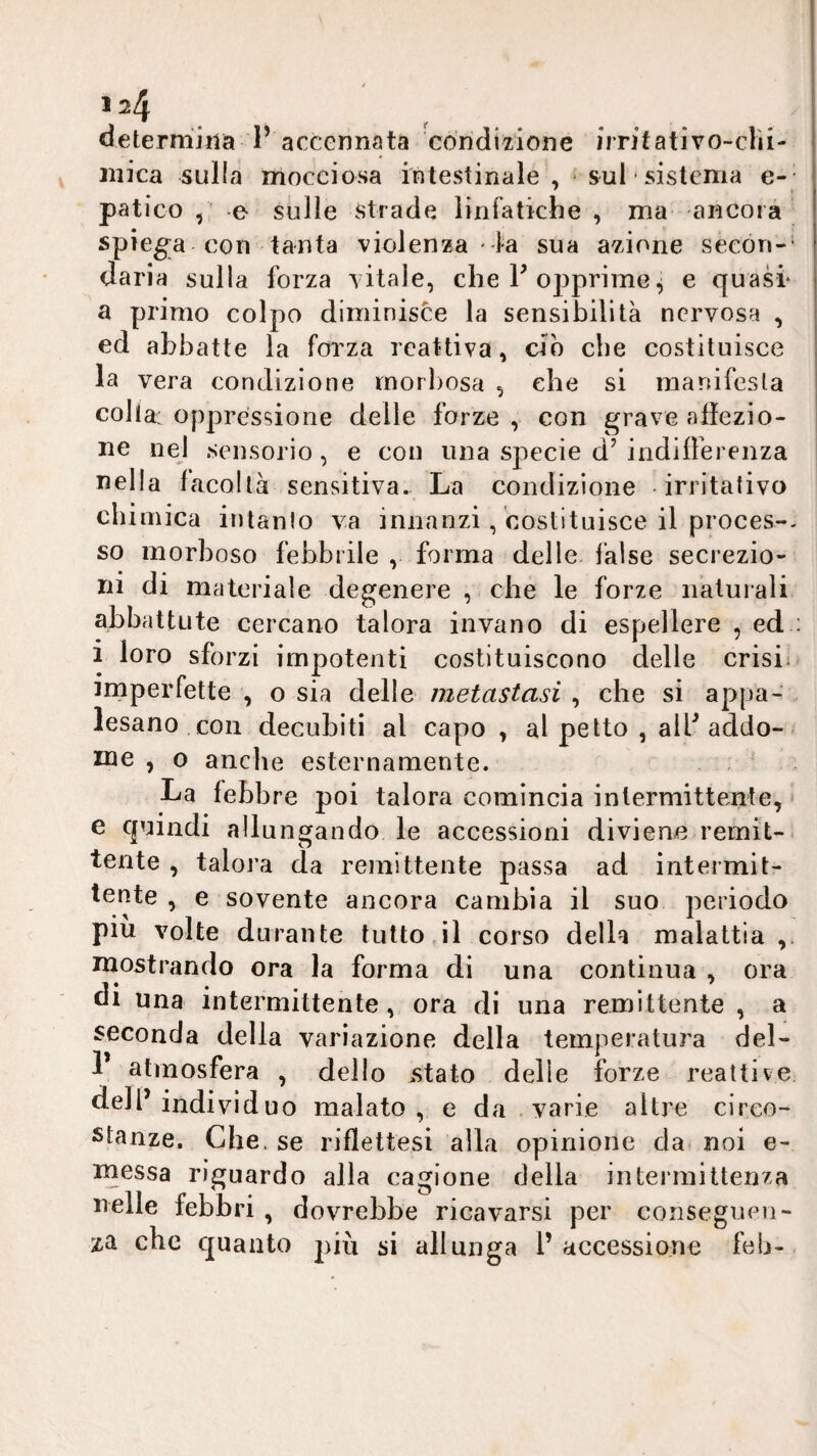 1 ^4 determina P accennata condizione imtativo-clìi- niica sulla mocciosa intestinale , - sul sistema e-- patico y e sulle strade linfatiche , ma ancora spiega con tanta violenza -la sua azione secon-’ daria sulla forza vitale, che P opprime^ e quasi* a primo colpo diminisce la sensibilità nervosa , ed abbatte la forza reattiva, ciò che costituisce la vera condizione morbosa , che si raanifesla colia: oppressione delle forze , con grave alìezio- ne nel sensorio, e con una specie d’ indiiferenza nella facoltà sensitiva. La condizione -irritalivo chimica intanlo va innanzi, costituisce il proces-- so morboso febbrile , forma delle false secrezio'* ni di materiale degenere , che le forze naturali abbattute cercano talora invano di espellere , ed ; 1 loro sforzi impotenti costituiscono delle crisi; imperfette , o sia delle metastasi , che si appa¬ lesano con decubiti al capo, al petto , alP addo¬ me , 0 anche esternamente. La febbre poi talora comincia intermittente, e cjuindi allungando le accessioni diviene remit¬ tente , talora da remittente passa ad intermit¬ tente , e sovente ancora cambia il suo periodo * ^ 1 1 ' piu volte durante tuttodì corso della malattia,. mostrando ora la forma di una continua , ora di una intermittente, ora di una remittente , a seconda della variazione della temperatura del- P atmosfera , dello astato delle forze reattive dell’individuo malato, e da .varie altre circo¬ stanze. Che. se riflettesi alla opinione da noi e- messa riguardo alla cagione della intermittenza nelle febbri , dovrebbe ricavarsi per conseguen¬ za che cjuaiito più si allunga P accessione feb-
