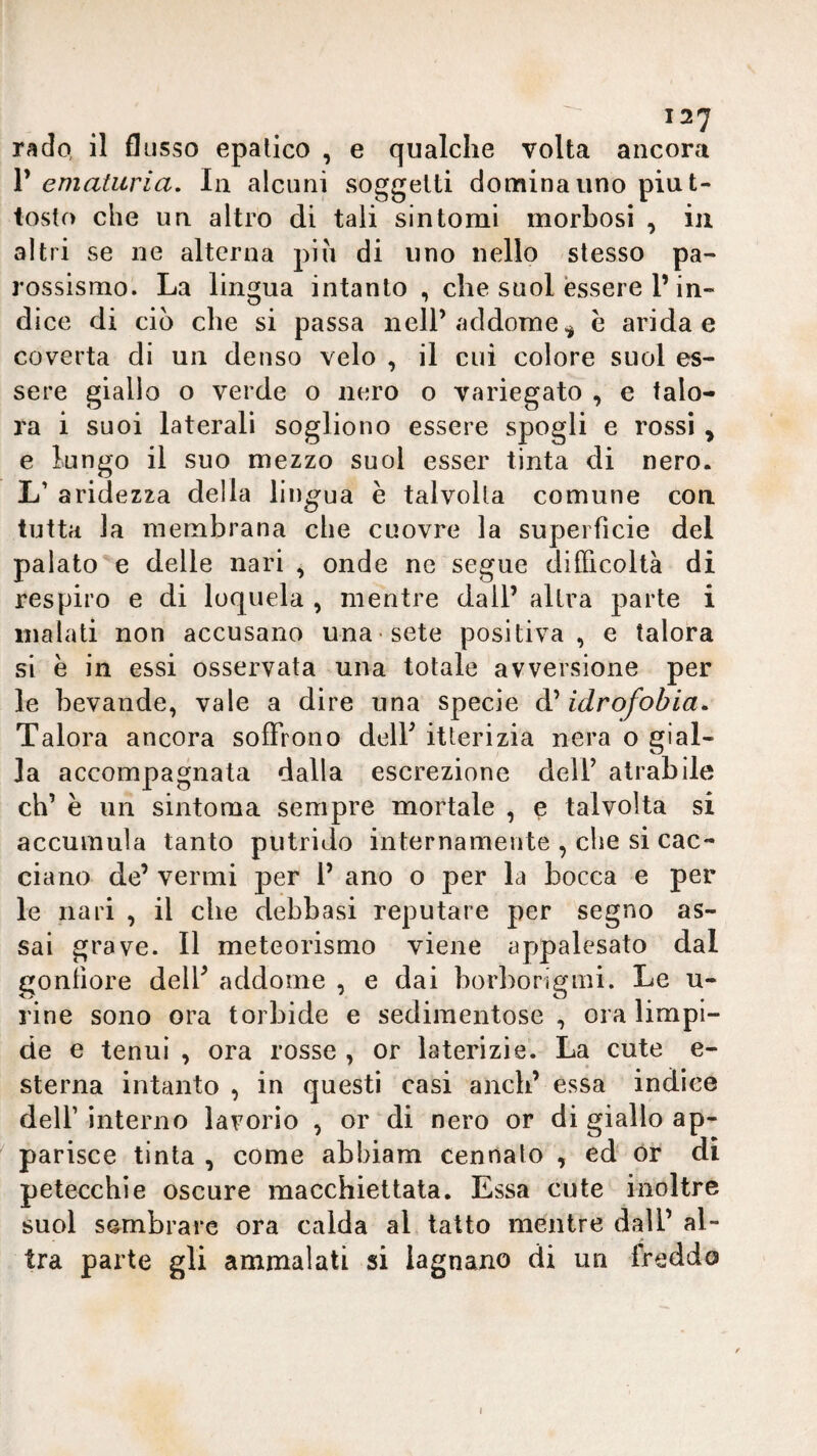 127 rado, il flusso epatico , e qualche volta ancora V ematuria. In alcuni soggetti domina uno piut¬ tosto che un altro di tali sintomi morbosi , iu altri se ne alterna pia di uno nello stesso pa¬ rossismo. La lingua intanto , che suol essere P in¬ dice di ciò che si passa iielP addome^ e arida e coverta di un denso velo , il cui colore suol es¬ sere giallo o verde o nero o variegato , e talo¬ ra i suoi laterali sogliono essere spogli e rossi ^ e lungo il suo mezzo suol esser tinta di nero. L’ aridezza della lingua è talvolta comune con tutta la membrana che cuovre la superfìcie del palato e delle nari , onde ne segue difficoltà di respiro e di loquela , mentre dall’ altra parte i inalati non accusano una sete positiva, e talora si e in essi osservata una totale avversione per le bevande, vale a dire una specie d’idrofobia. Talora ancora soffrono delP itterizia nera o gial¬ la accompagnata dalla escrezione dell’ atrabile eh’ è un sintoma sempre mortale , e talvolta si accumula tanto putrido internamente , che si cac¬ ciano de’ vermi per 1’ ano o per la bocca e per le nari , il che debbasi reputare per segno as¬ sai grave. Il meteorismo viene appalesato dal gonfiore delP addome , e dai borborigmi. Le u- rine sono ora torbide e sedimentose , ora limpi¬ de e tenui , ora rosse , or laterizie. La cute e- sterna intanto , in questi casi aneli’ essa indice dell’ interno lavorio , or di nero or di giallo ap¬ parisce tinta , come abbiam cennalo , ed ór di petecchie oscure macchiettata. Essa cute inoltre suol sembrare ora calda al tatto mentre dall’ al¬ tra parte gli ammalati si lagnano di un freddo