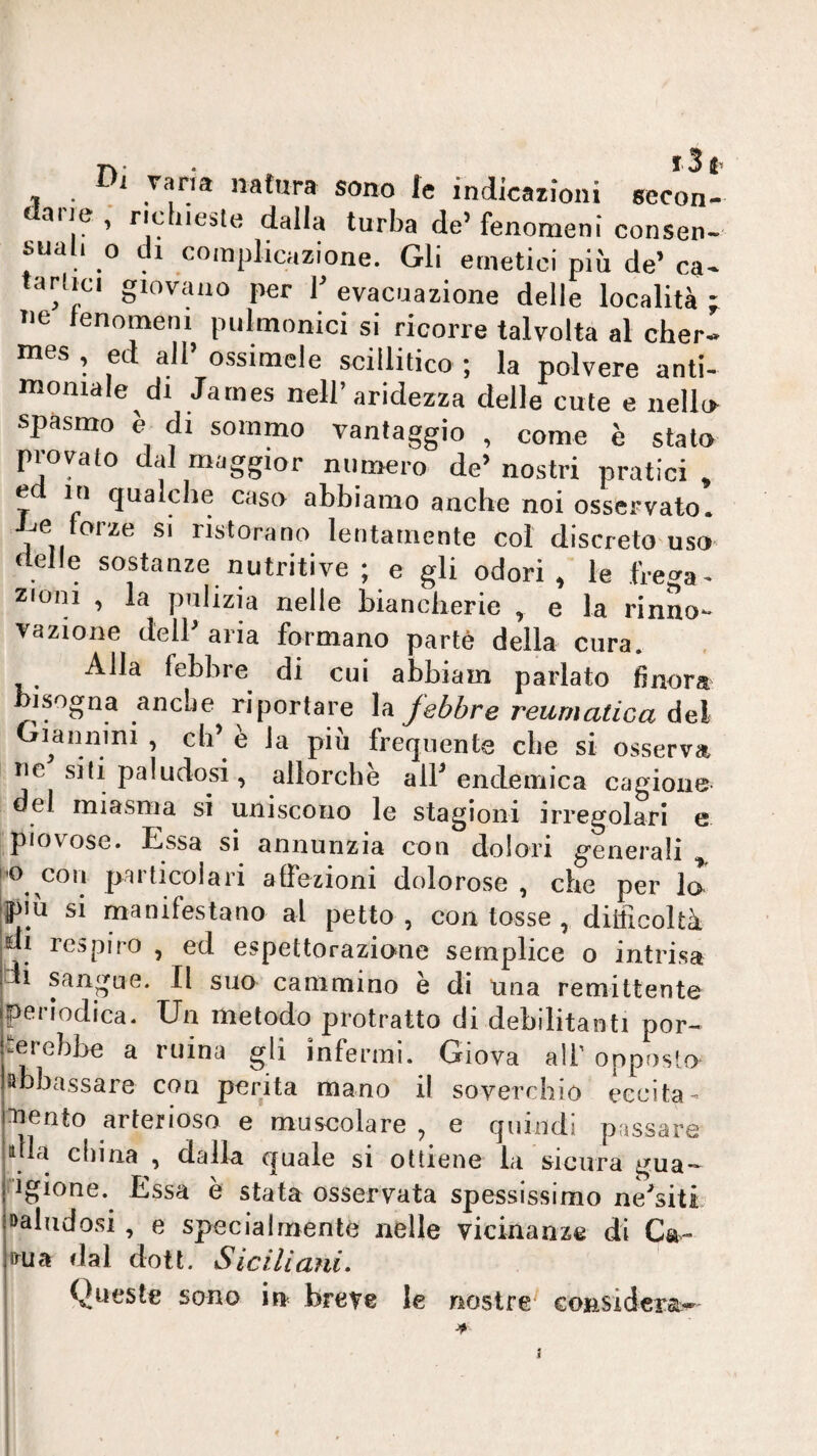 Di varia natura sono le indicazioni secon- dalla turba de’fenomeni consen suah 0 di complicazione. Gli emetici più de’ ca Tie fenomeni pulmonici si ricorre talvolta al cher- rues , ed all ossimele scillitico ; la polvere anti¬ moniale di James nell’aridezza delle cute e nello spasmo è di sommo vantaggio , come è stalo provato dal maggior numero de’ nostri pratici » e in qualche caso abbiamo anche noi osservato, -^e forze si ristorano lentamente col discreto uso (ielle sostanze nutritive ; e gli odori, le fre^a. zioni , la pulizia nelle biancherie , e la rinno¬ vazione dell’ aria formano parte della cura. Alla febbre di cui abbiam parlato finora bisogna anche riportare la febbre reumatica del lannini , eh’e la più frequente che si osserva ne siti paludosi, allorché alF endemica cagione del miasma si uniscono le stagioni irregolari e piovose. Essa si annunzia con dolori generali |0 con particolari affezioni dolorose , che per lo ipiù si manifestano al petto , con tosse , difficoltà di respiro , ed espettorazione semplice o intrisa di sangue. Il suo cammino è di una remittente periodica. Un metodo protratto di debilitanti por- -crebbe a mina gli infermi. Giova ali' opposto abbassare con perita mano il soverchio eccita- :uento arterioso e muscolare , e quindi passare la china , dalla quale si ottiene la sicura gua*- ngione. Essa è stata osservata spessissimo ne’siti »aludosi, e specialmente nelle vicinanze di Ca- frua dal dott. Siciliani, Queste sono in breve le nostre considera*^ j •A »