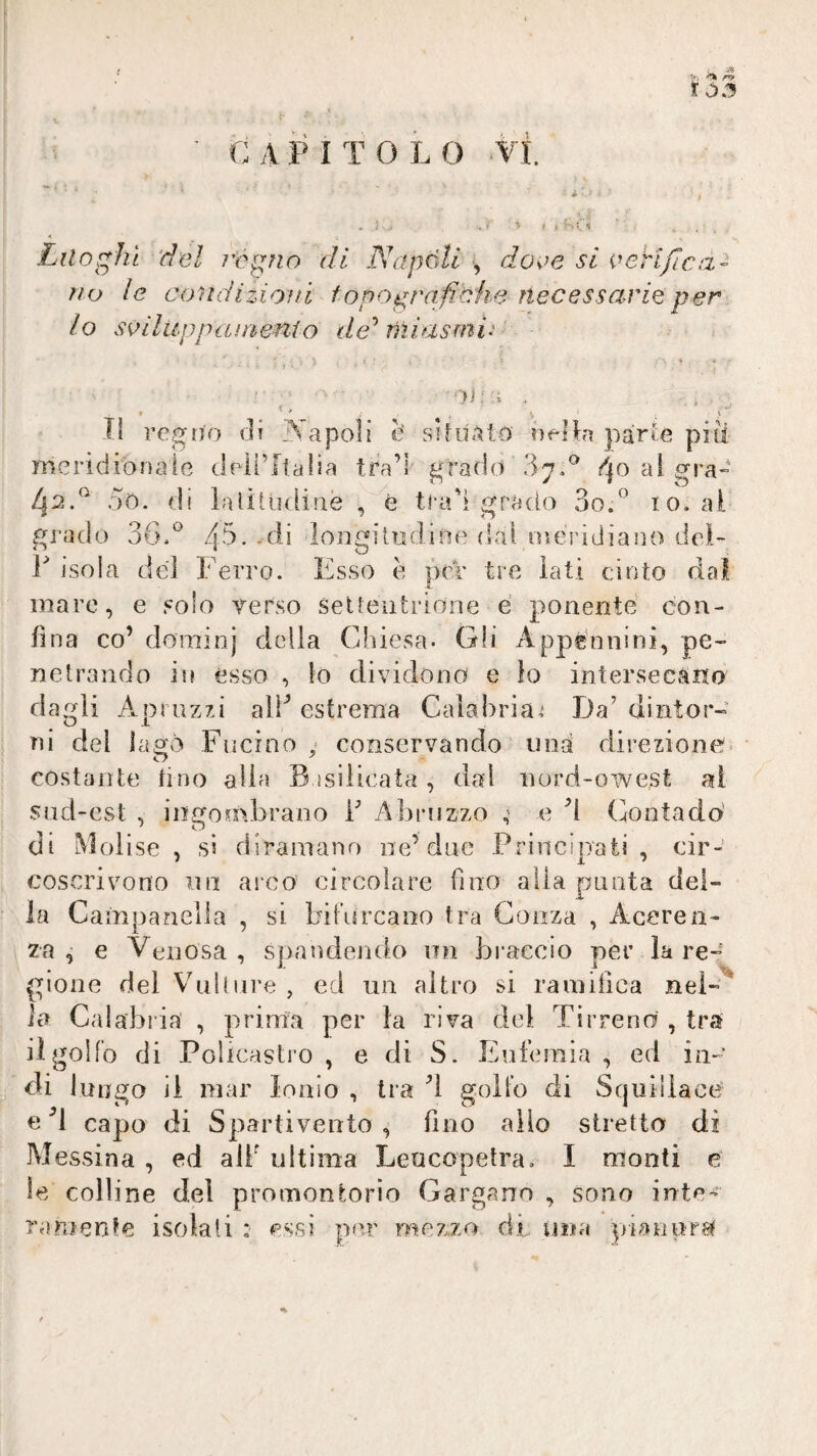 t .>.1 C A P I T O L 0 VI. * i ^ Luoghi 'del remilo di Napoli -, doee si oerljlca- no le condizioni f opografitfw necessario per lo sàìluppciinenio de miasmi.' ■■ ' 01 n . , Il regno ili T^'apoli è‘ sikt^to neRa parie pili meridionale deli’Ilalia tra’l grado ':ìyd al gra- 4^.^ 5o. di laliUKlinè , è tradì grado 3o/’ io. al grado 36.4'^-longitudine dal ineridiano del- r ìsola del Ferro. Esso è per tre lati cinto dal mare, e solo Terso settentrione é ponente con¬ fina co’ dominj della Chiesa- Gli Appennini, pe¬ netrando in esso , io dividono e lo intersecano dagli Apruzzi alF estrema Calabria,* Da’ dintor¬ ni del lago Fucino y conservando una direzione costante fino alla B isilieata, dal nord-owest al sud-est , ingombrano f Abruzzo y e d Contado' di Molise , si diramano iie’due Principati, cir¬ coscrivono nn arco circolare fino alla punta del¬ ia Campanella , si bibircaoo tra Gonza , Aceren- za, e Venosa, spandendo un bi’aecio per la re¬ gione del Vbillure , ed un altro si rainilica nel¬ la Calabi’ia' , prima per la riva del Tirreno , tra il golfo di Pobcastro , e di S. Eufemia , ed in¬ di luogo il mar Ionio , tra d golfo di Squillace e capo di Spartivento , fino allo stretto dì Messina , ed aii^ ultima Leucopetra. I monti e le colline del promontorio Gargano , sono inte¬ ramente isolali : essi p«ir mezzo di una piaeuri^ %