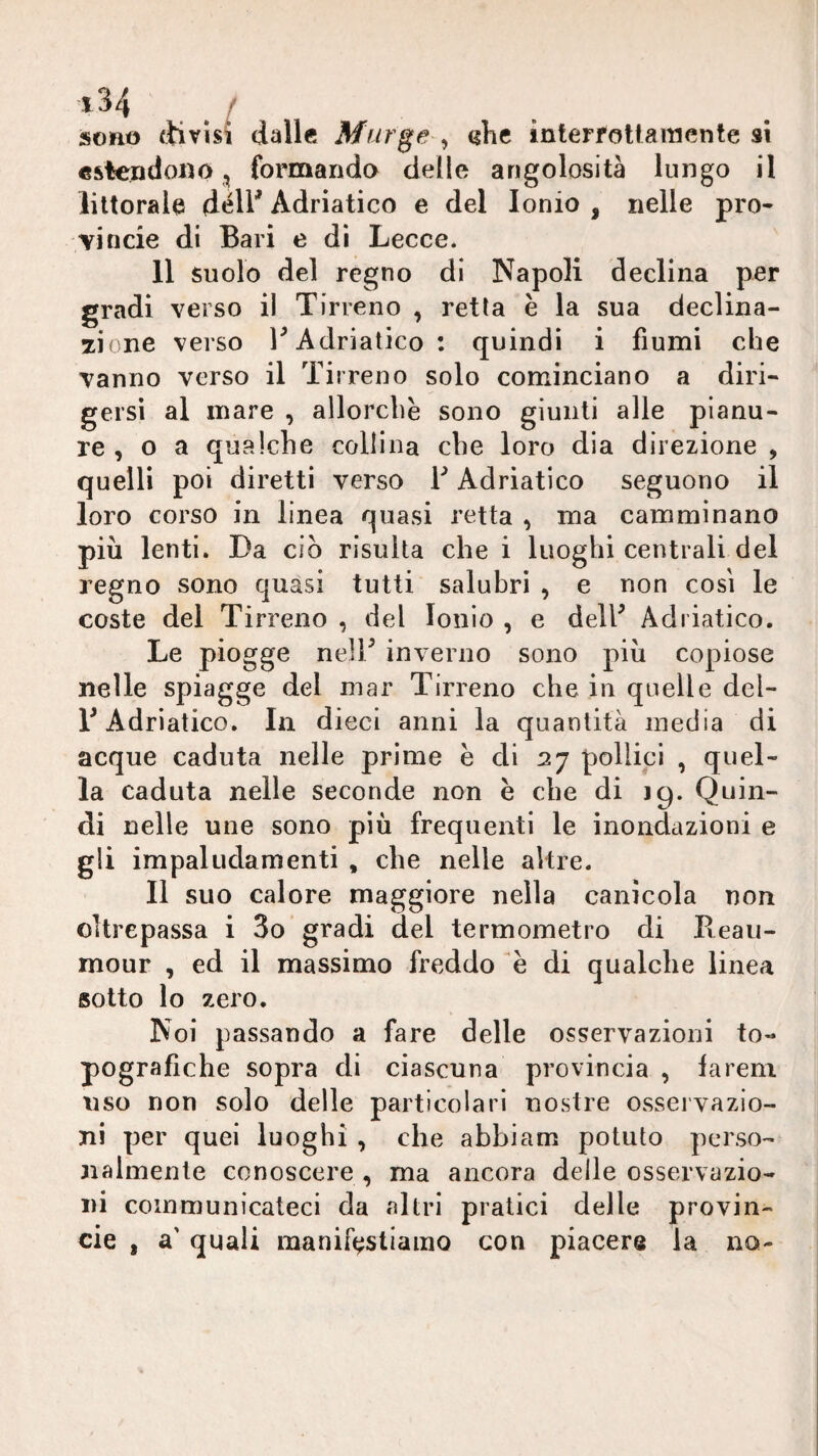 sono ftivìsi dalle Murge <ihe interfottaraente si estendono, formanda delle angolosità lungo il littorale déll^ Adriatico e del Ionio , nelle pro¬ vi ncie di Bari e di Lecce. 11 suolo del regno di Napoli declina per gradi verso il Tirreno , retta è la sua declina¬ zione verso r Adriatico: quindi i fiumi che vanno verso il Tirreno solo cominciano a diri¬ gersi al mare , allorché sono giunti alle pianu¬ re , o a qualche collina che loro dia direzione , quelli poi diretti verso V Adriatico seguono il loro corso in linea quasi retta , ma camminano più lenti. Da ciò risulta che i luoghi centrali del regno sono quasi tutti salubri , e non così le coste del Tirreno , del Ionio , e dell^ Adriatico. Le piogge ned/ inverno sono più copiose nelle spiagge del mar Tirreno che in quelle del- T Adriatico. In dieci anni la quantità inedia di acque caduta nelle prime e di 27 pollici , quel¬ la caduta nelle seconde non è che di 19. Quin¬ di nelle une sono più frequenti le inondazioni e gli impaludamenti , che nelle altre. Il suo calore maggiore nella canicola non oltrepassa i 3o gradi del termometro di Beaii- mour , ed il massimo freddo e di qualche linea sotto lo zero. Noi passando a fare delle osservazioni to¬ pografiche sopra di ciascuna provincia , la rem uso non solo delle particolari nostre osservazio¬ ni per quei luoghi , che abbiam potuto perso¬ nalmente conoscere , ma ancora delle osservazio¬ ni coinmunicateci da altri pratici delle provin- eie , a' quali manifestiamo con piacere la no-