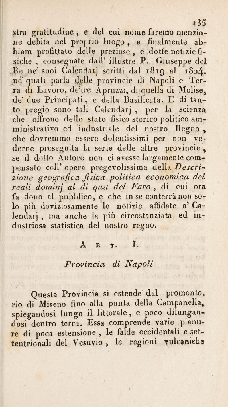 stra gratitudine , e del cui nome faremo menzio¬ ne debita nel proprio luogo , o finalmente ab- biam profittato delle preziose, e dotte notizie fì¬ siche , consegnate dali^ illustre P. Giuseppe del Ke ne^ suoi Calendaij scritti dal i8ig al 1824. Ile’ quali parla d^lle provìncie di Napoli e Ter¬ ra di Lavoro, destre Apruzzi, di quella di Molise, de’ due Principati , e della Basilicata. E di tan¬ to pregio sono tali Calcndarj , per la scienza che offrono dello stato fisico storico politico am^ ministrativo ed industriale del nostro Regno , che dovremmo essere dolentissimi per non ve¬ derne proseguita la serie delle altre provincie , se il dotto Autore non ci avesse largamente com¬ pensato coir opera pregevolissima della Descri^ zione geo<^rafica fisica politica economica dei reali dominj al di qua del Faro , di cui ora fa dono al pubblico, e che in se conterrà non so¬ lo piu doviziosamente le notizie affidate a’ Ca- lendarj , ma anche la più circostanziata ed in¬ dustriosa statistica del nostro regno. Art. I. Provincia di Napoli Questa Provincia si estende dal promonto, rio di Miseno fino alla punta della Campanella, spiegandosi lungo il littorale, e poco dilungan¬ dosi dentro terra. Essa comprende varie pianu¬ re di poca estensione , le falde occidentali e set¬ tentrionali del Vesuvio , le regioni Tulcanich^ ? I