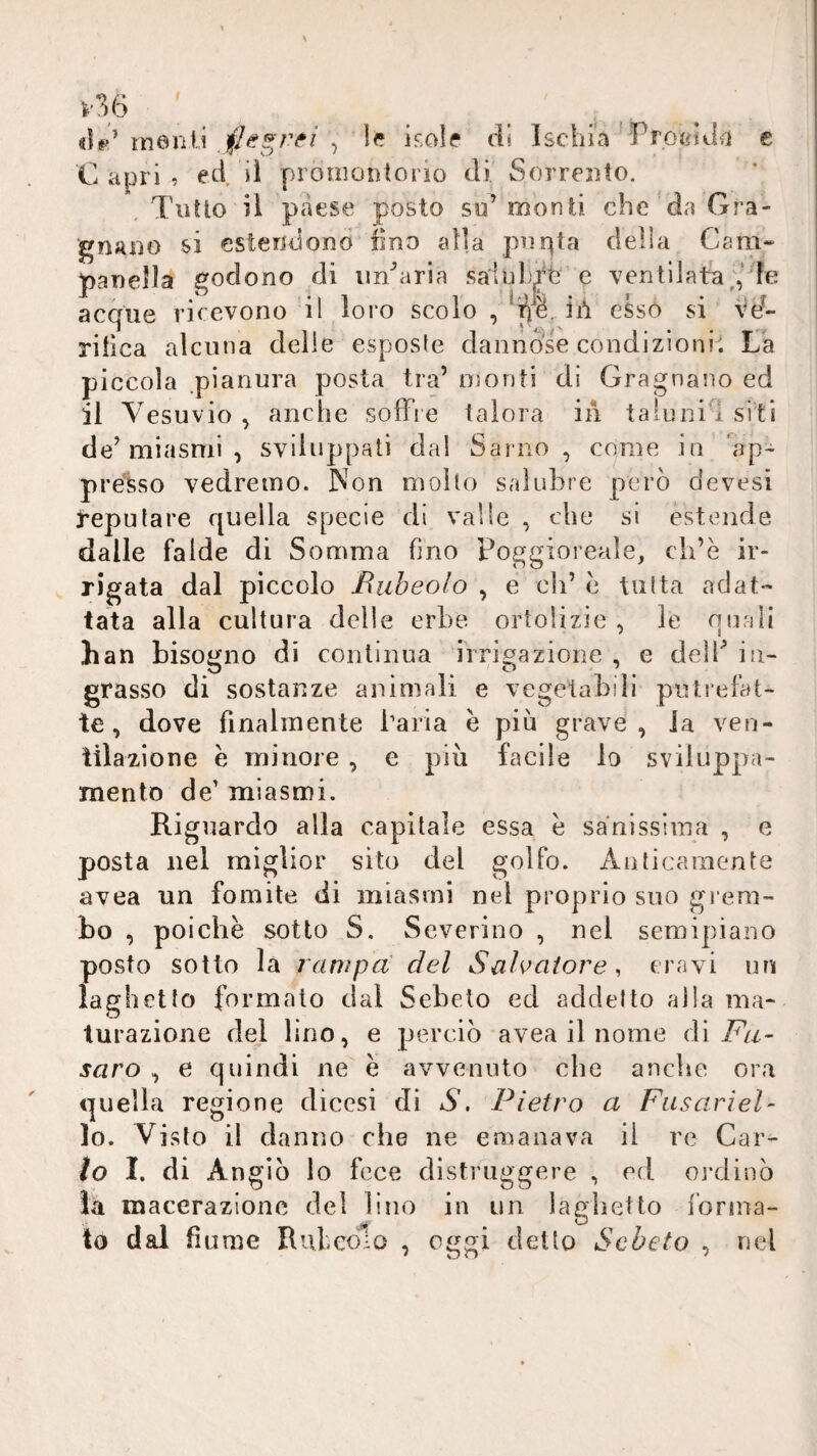 ì'Vò rnenU , 1^? isole di Ischia Profiida e C apri ? eci il promontorio di Sorrento. .Tutto il paese posto su’monti che da Gra- gnauo si estendono fino alla purità della Cara- paneìla godono di un’aria saluLiT e ventilata;,'le acque rirevono il loro scolo , ^1^8. ii*i esso si vd- rilica alcuna delie esposte dannóse condizioni. Va piccola pianura posta tra’ monti dì Gragnano ed il Vesuvio , anche soffi e talora in taluni’! si ti de’miasmi , sviluppati dal Sariio , come in 'ap¬ prèsso vedremo. Non mollo salubre però devesi deputare quella specie di valle , che si estende dalle faide di Somma fino Poggioreale, ch’è ir¬ rigata dal piccolo Euheolo , e eh’ e tutta adat¬ tata alla cultura delle erbe, ortolizie , le quali han bisogno di continua irrigazione , e dell’ in¬ grasso di sostanze animali e vegetabili putrefat¬ te, dove finalmente l’aria è più grave, la ven¬ tilazione e minore , e più facile lo sviluppa- mento de’ miasmi. Riguardo alla capitale essa e sanissima , e posta nel miglior sito del golfo. Anticamente uvea un fomite di miasmi nel proprio suo gi eni- bo , poiché sotto S. Severino , nel semipiano posto sotto là ranipa del Salvatore, eravi un laghetto formalo dal Sebeto ed addetto alla ma¬ turazione del lino, e perciò-avea il nome {\ì Fu- saro , e quindi ne è avvenuto che anche ora quella regione dicesi di S, Pietro a Fasariel- lo. Visto il danno che ne emanava il re Car- lo I. di Angìò lo fece distruggere , ed ordinò là macerazione del lino in un laghetto ibrina- to dal fiume Rubeolo , oggi detto Sebeto , nel