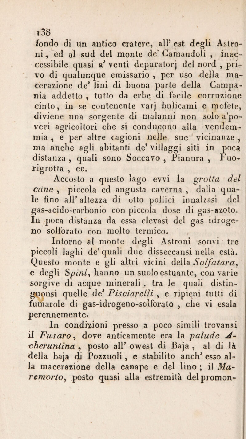 fondo di un antico cratere, all’ est degli Aslro- ni ^ ed al sud del monte de’ Ganiandoli , inac¬ cessìbile quasi venti depuratorj del nord , pri¬ vo di qualunque emissario , per uso della ma¬ cerazione de' lini di buona parte della Campa¬ nia addetto , tutto da erbe di facile corruzione cinto, in se contenente varj bulicami e niofele, diviene una sorgente di malanni non solo a’po- veri agricoltori che si conducono alla vendem¬ mia , e per altre cagioni nelle sue vicinanze , ma anche agli abitanti de’villaggi siti in poca distanza , quali sono Soccavo , Pianura , Fuo- rigrotta , ec. Accosto a questo lago evvi la grotta del cane , piccola ed angusta caverna , dalla qua¬ le fino all'altezza di otto pollici innalzasi del gas-acido-carbonio con piccola dose di gas-azoto. In /poca distanza da essa elevasi del gas i droge- no solforato con molto termico. Intorno al monte degli Astroiii sonvi tre piccoli laghi de’quali due disseccansi nella està. Questo monte e gli altri vicini della Solfatara^ e degli Sp/n/, hanno un suolo estuante, con varie sorgive di acque minerali , tra le quali distin- gupnsi quelle de' Pisciarelli , e ripieni tutti di fumarole di gas-idrogeno-solforato , che vi esala ' perennemente. In condizioni presso a poco simili trovansi il Fusaro^ dove anticamente era la palude cheruntina , posto all' owest di Baja , al di là della baja di Pozzuoli , e stabilito anch' esso al¬ la macerazione della canape c del lino ; il Ma- remorto^ posto quasi alla estremità delpromon-