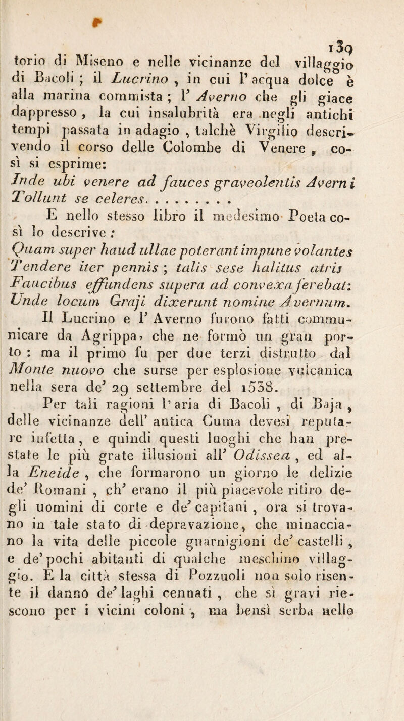 torio di di Bacoli alla marina commista ; V A^erno che j^Ii giace dappresso , la cui insalubrità era .negli antichi tempi passata in adagio , talché Virgilio descri¬ vendo il corso delie Colombe di Venere , co¬ sì si esprime: Inde ubi cenere ad fauces gras^eolentls Aberri i Tollunt se celeres.. E nello stesso libro il medesimo- Poeta co¬ si lo descrive ; Quarti super haud ullae poter ani impune \>olante$ Tendere iter pennis ; ialis sese haliius atrij Faticibus effìindens supera ad coìwexaferebati JJnde locuni Graji dixeriint nomine Avenium, Il Lucrino e T Averno furono fatti commu- nicare da Agrippa? che ne formò un gran por¬ to ; ma il primo fu per due terzi distrutto dal Monte nuovo che surse per esplosione vulcanica nella sera de^ 29 settembre del i538. Per tali ragioni l’aria di Bacoli , di Baja ^ delle vicinanze dell* antica Guma devesi reputa¬ re infetta , e quindi questi luoghi che han pre¬ state le più grate illusioni air Odissea , ed al¬ la Eneide , che formarono un giorno le delizie de/ Boinani , ch^ erano il più piacevole ritiro de¬ gli uomini di corte e de^ capitani, ora si trova¬ no in tale stato di depravazione, che minaccia¬ no la vita deile piccole guarnigioni de^ castelli , e de* pochi abitanti di qualche inescliino villag¬ gio. È la città stessa di Pozzuoli non solo risen¬ te il dannò desiagli! cennati , che sì gravi rie¬ scono per i vicini coloni ma bensì serba nello
