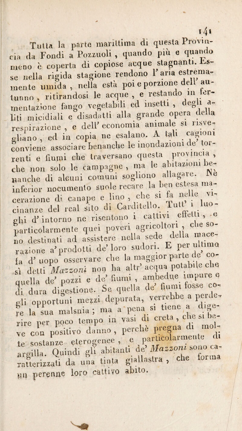 14> Tutta la parte niaritlima di questa Provin¬ cia da Fondi a Pozzuoli , quando più e quando meno è coperta di copiose acque stagnanti, s- se nella rigida stagione rendono 1 aria estrema¬ mente umida , nella està poi e porzione dell au¬ tunno, ritirandosi le acque, e restando in ter- rnentazione fango vegetabili ed insetti, deg i a- liti micidiali e disadatti alla grande opera della respirazione , e dell’ economia animale si risve¬ gliano , ed in copia ne esalano. A tali conviene associare benanclie le mondazioni de tor¬ renti e fiumi che traversano questa provincia , che non solo le campagne , ma le ahitazioiii be¬ nanche di alGimi comuni sogliono allagate. IN inferior nocumento suole recare la ben estesa nia- cerazione di canape e Imo , che si a cinanze del reai sito di Carditello. Tutt luo¬ ghi d’intorno ne risentono i cattivi elìcli , • particolarmente quei poveri «igneo ^ L destinati ad assistere i^^Ua sede della mac^ razione a’prodotti de’loro sudori. ^ P®’'® la d’uopo osservare che la maggior par e c sì delti Mcr.zonl non ha altr’ acqua potabile che quella de’ pozzi e de’ fiumi , ambedue impure e di dura digestione. Se quella de’ fiumi fosse c - gli opportuni mezzi depurata, ® P^f !^e la sL malsnia; ma a'pcna si ti®ae a d ge¬ rire per poco tempo m vas, i eie ì: “hi::: paiia,»»,.. ai irgai.. Quindi f ratterizzati da una tinta giallastra , che torma ya perenne loro cùtùvo abito.