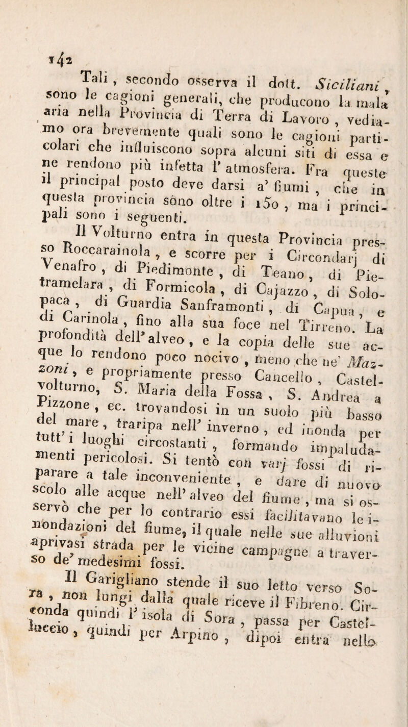 Tali , secondo osserva il doli. Siciliani sono le cagioni generali, che producono la inala’ aria nella 1 rovincia di Terra di Lavoro, vedia¬ mo ora brevemente (juali sono le cagioni parti¬ colari che mainscono sopra alcuni siti di essa e ne rendono più infetta l’atmosfera. Fra nuesle il Principal posto deve darsi a’ fiumi che in questa provincia sono oltre i i5o , ma’ i princi¬ pali sono 1 seguenti. ^ c, entra in questa Provincia pres- V , e scorre per i Circondar di enafro, di Piedimonte , di Teano, di Pie- tramelara , di Formicola , di Cajazzo , di Solo- paca, di Guardia Sanframonti, di Capua e di Carinola fino alla sua foce nel Tirreno La profondità dell>alveo, e la copia delle sue' ac! que lo rendono poco nocivo , meno .che ne’ Maz- oni, e propriamente presso Cancello , Caslel- jo ^ g Castel^ del Ze’ t’ più basso tutt’i 1 ’t inverno, ed inonda per lutt 1 luoghi circostanti , formando impaluda¬ menti pericolosi. Si tentò con vari fossi ^ di n- parare a tale inconveiilente e darp rii scolo al e acque nell’alveo dei fxume , ma si os- Tonda faciJitavano le i- ondazmni del fiume, il quale nelle sue alluvioni privasi strada per le vicine campagne a traver¬ so de’medesimi fossi. ^ diidvei Ja ^erso So- «on’da Olii ® Cir- Wo ’ThJi !'««■ Castel- 5 1 i per Aipmo , dipoi entra nello