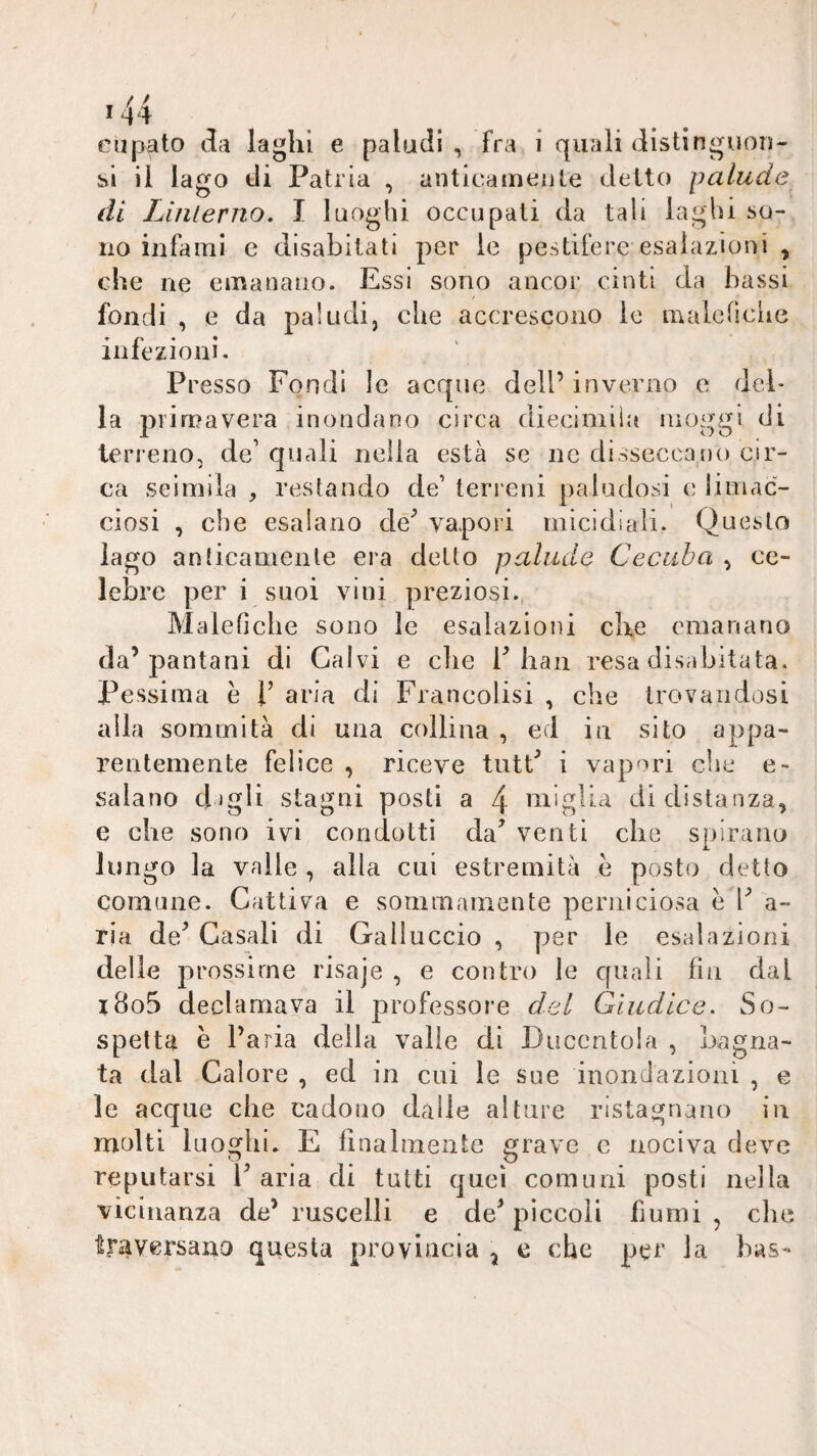 eiipato da laghi e paludi , fra i quali distinguono si il lago di Patria , anticamente detto palude di Linlerno. I luoghi occupati da tali laghi so¬ no infami e disabitati per le pestifere esalazioni , che ne emanano. Essi sono ancor cinti da bassi fondi , e da paludi, che accrescono le malenciie infezioni. Presso Fondi le acque dell’ inverno e del¬ la primavera inondano circa diecimiiii moggi di terreno, de’ quali nella està se ne disseccano cir¬ ca seimila , restando de’ terreni paludosi c limac¬ ciosi , che esalano de^ vapori micidiali. Questo lago anticamente era detto palude Cecuba , ce¬ lebre per i suoi vini preziosi., Malefiche sono le esalazioni che emanano da’Iraniani di Calvi e clie P bau resa disabitata. Pessima è l’ aria di Francolisi , che trovandosi alla sommità di una collina , ed in sito appa¬ rentemente felice , riceve tutP i vapori che e- salano dagli stagni posti a 4 niiglia di distanza, e che sono ivi condotti da’ venti che spirano lungo la vaile , alla cui estremità e posto detto comune. Cattiva e sommamente perniciosa è l’ a- ria de’ Casali di Gailuccio , per le esalazioni delle jirossirne risaje , e contro le quali fin dal i8o5 declamava il larofessore del Giudice. So^ spetta è l’aria della valle di Ducento!a , bagna¬ ta dal Calore , ed in cui le sue inondazioni , e le acque che cadono dalle alture ristagnano in molti luoghi. E finalmente grave c nociva deve reputarsi l’aria di tutti quei comuni posti nella vicinanza de’ ruscelli e de’ piccoli fiumi , che traversano questa provincia ^ c che per la bus-