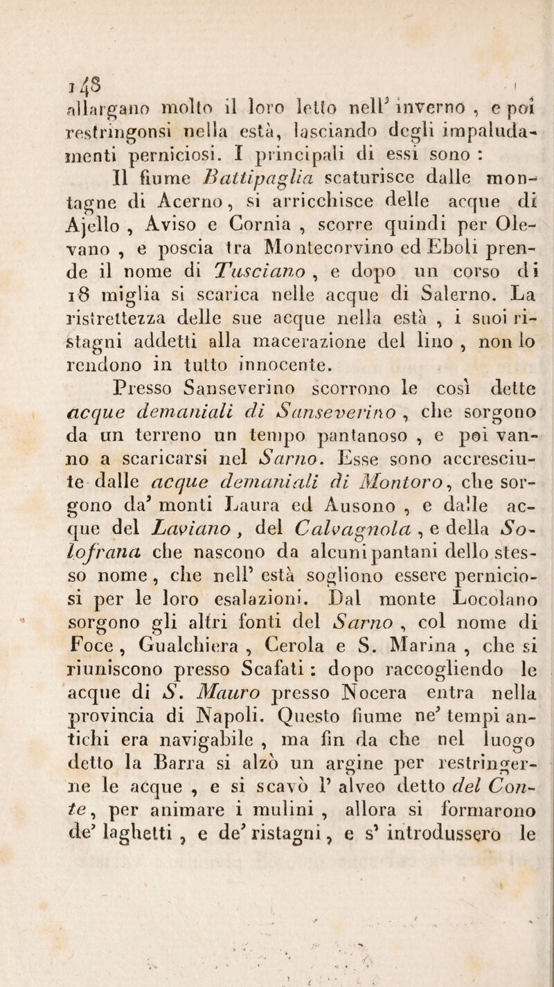 j4S nllar^ano molto il loro letto nelP inverno , e poi restringonsi nella està, lasciando degli impaluda¬ menti perniciosi. I principali di essi sono : Il fiume Battipaglia scaturisce dalle mon¬ tagne di Acerno, si arricchisce delle acque di Ajello , Aviso e Cornia , scorre quindi per Ole¬ vano , e poscia tra Montecorvino ed Eboli pren¬ de il nome di Tiisciano ^ e dopo un corso di i8 miglia si scarica nelle acque di Salerno. La ristrettezza delle sue acque nella està , i suoi ri¬ stagni addetti alla macerazione del lino , non lo rendono in tutto innocente. Presso Sanseverino scorrono le così dette acque demaniali di Sanseverino , che sorgono da un terreno un tempo pantanoso , e poi van¬ no a scaricarsi nel Sarno. Esse sono accresciu¬ te-dalie acque demaniali di Montoro^ che sor¬ gono da^ monti Laura ed Ausono , e dalle ac¬ que del Lasciano , del Calcagnala , e della So- lofrana che nascono da alcuni pantani dello stes¬ so nome , che nell’ està sogliono essere pernicio¬ si per le loro esalazioni. Dal monte Locolano sorgono gli altri fonti del Sarno , col nome di Foce , Gualchiera , Cerola e S. Marina , che si riuniscono presso Scafati : dopo raccogliendo le acque di S, Mauro presso Nocera entra nella provincia di Napoli. Questo fiume ne^ tempi an¬ tichi era navigabile , ma fin da che nel luogo detto la Barra si alzò un argine j^^er restringer¬ ne le acque , e si scavò 1’ alveo detto del Con¬ te ^ per animare i mulini , allora si formarono de’ laghetti , e de^ ristagni, e s’ introdussero le