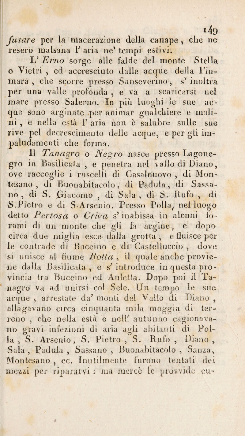 *49 fiisare per la macerazione della canape , che ne resero malsana V aria ne’ tempi estivi. 1/ Erno sorge alle falde del monte Stella o Vietri , ed accresciuto dalle acque della Fiu¬ mara , che scorre presso Sanseverino, s’inoltra per una valle profonda , e va a scaricarsi nel mare presso Salerno. In piu luoghi le sue ac¬ que sono arginate per animar gualchiere e moli- ni , e nella està 1’ aria non è salubre sulle sue rive pel decrescimento delie acque, e per gii im¬ paludamenti che forma. Il Tanagro o Negro nasce presso Lagone- grò in Basilicata , e penetra nel vallo di Diano, ove raccoglie i ruscelli di Casalnuovo , di Mon¬ tesano , di Buonabitacoìo, di Padula, di Sassa- no , di S. Giacomo , di Sala , di S. Rufo , di S.Pietro e di S.Arsenio. Presso Polla^. nel luogo detto Pertosa o Criva s’inabissa in alcuni fo¬ rami di un monte che gli fa argine, e dopo circa due miglia esce dalia grotta , e fluisce per le contrade di Buccino e di' Gastelluccio , dove si unisce al fiume Botta , il quale ancbe provie¬ ne dalla Basilicata, e s’introduce in questa prò- vincia tra Buccino ed Auletta. Dopo poi il Ta- nagro va ad unirsi col Seie. Un tempo le sue acque , arrestate da’ monti del Vallo di Diano , allagavano circa cinquanta mila moggia di ter¬ reno , die nella està e nell: autunno cagionava¬ no gravi infezioni di aria agli abitanti di Pol¬ la , S. Arsenio, S. Pietro , S. Rufo , Diano , Sala , Padula , Sassano , Buonabitacoìo , Sanza., Montesano , ec. Inutilmente furono tentati dei mezzi per ripararvi ; ma mercé le provvide cu--