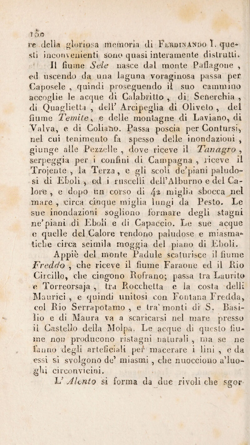 ì òo re della gloi'io.sa memoria di Fl'Rdinando I. que¬ sti incofjvementi sono quasi interamente dislrutlik * Il fiume Seie nasce dai monte Paflagoiie , ed uscendo da una laguna voraginosa passa per Caposele , quindi proseguendo il suo cammino accoglie le acque di Calabritto , di, Sefterchia , di Quaglietta , delF Arcipeglia di Olivelo , dei fiume Ibernile ^ e delie montagne di Laviano, di Valva, e di Goliano. Passa poscia per Contursi, nei cui teiiimento fa spesso delle inondazioni , giunge alle Pezzelle , dove riceve il Tari agro , serpeggia per i confini di Campagna , riceve il Trojente , la Terza , e gli scoli de^piani paludo¬ si di ELoli ^ ed i riiscciii deli’Alburno e del Ca¬ lori , e dopo un corso di miglia sbocca nel mare , eirca cinque miglia lungi da Pesto. Le sue inondazioni sogliono formare degli stagni ne^piani di Eboli e di Capaccio. Le sue acque e quelle del Calore rendono paludose e miasma^ ticLe circa seimila moggia del piano di Eboli. Appiè del monte Padule scaturisce i! fiume Freddo , che riceve il fiume Faraone ed il Pio Ciicillo, die cingono Rofrano; passa tra Laurito e Torreorsaja , tra Piocchetta e la costa delli iMaurici , e quindi unitosi con Fontana Fredda, col Rio Serrapotamo , e tra’monti di S. Basi¬ lio e di Maura va a scaricarsi nel mare presso il Castello della Molpa. Le acque di questo fiu¬ me non producono ristagni naturali , ma se ne tanno degli artefìciali per macerare i lini , e da essi sì svolgono de’ miasmi , che nuocciono a’iuo- glìi circonvicini. U Altnto si forma da due rivoli che sgor