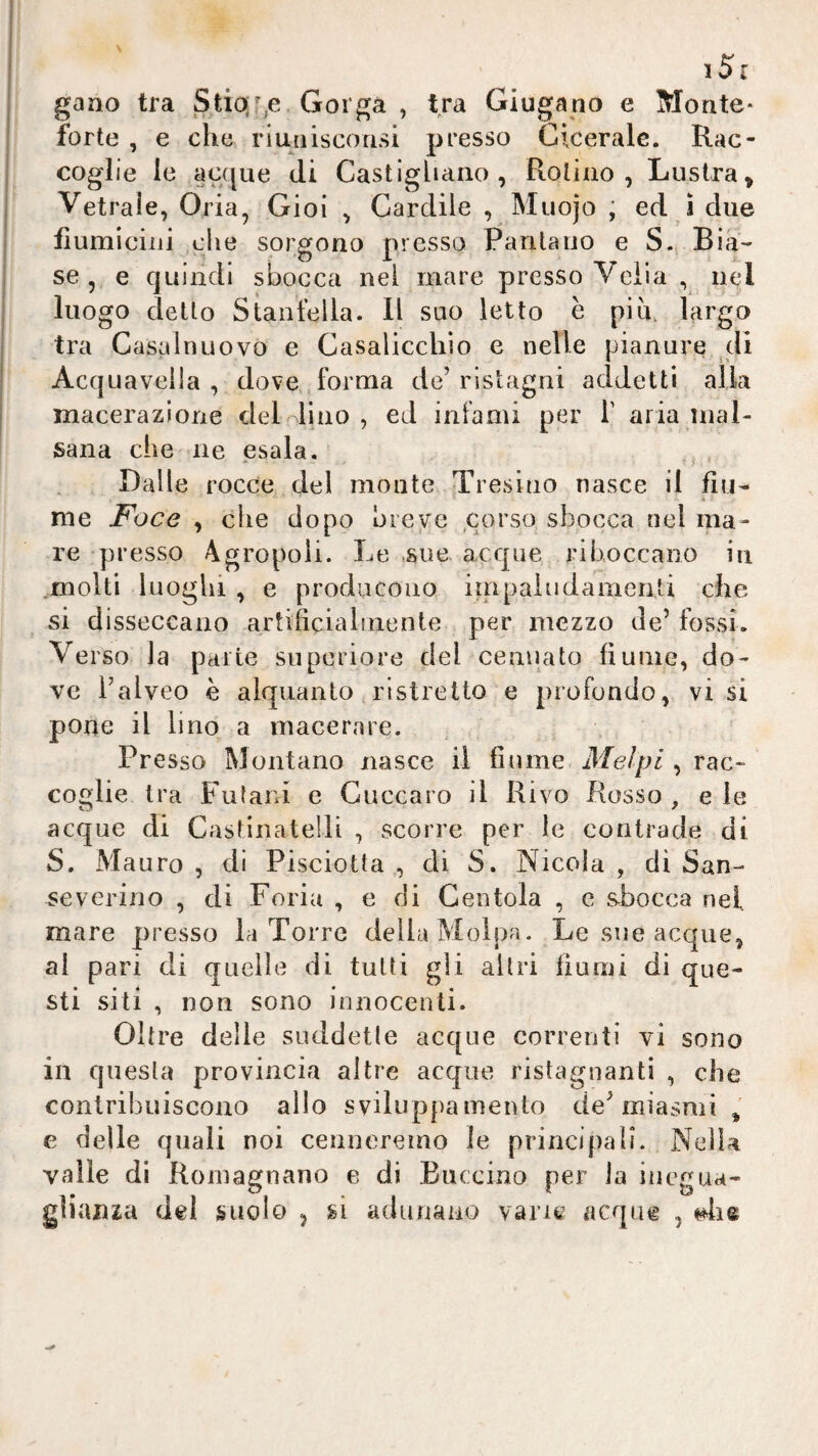 gaao tra Stia;r,e Gorga , tra Giugano e Monte- forte , e che riuniscorisi presso Cicerale. Rac¬ coglie le acque di Castigliario , Rotino, Lustra, Vetraìe, Oria, Gioì , Cardile , Muojo ; ed i due flumiciiii che sorgono presso Pantano e S.^ Bia¬ se , e quindi sbocca nei mare presso Velia , nel luogo detto Stantella. Il suo letto h piu. largo tra Casalnuovo e Casaliccliio e nelle pianure di Acquaveila , dove forma de’ristagni addetti alla macerazione delfino , ed infami per 1' aria mal¬ sana che ne esala. - _ ' f • Dalle rocce del monte Tresino nasce il fiu¬ me Foce , che dopo breve ,corso sbocca nel ma¬ re presso 4gropoii. Le sue. acque riboccano in ,molti luoghi , e producono impaludamenti che si disseccano artificialmente per mezzo de’ fossi. Ver so la parte superiore del cenuato fiume, do¬ ve l’alveo è alquanto ristretto e profondo, vi si pone il lino a macerare. Presso Montano nasce il fiume Melpi , rac¬ coglie tra Fulara e Cuccaro il Rivo Rosso , e le acque di Castinatelli , scorre per le contrade di S. Mauro , di Pisciotta , di S. Nicola , di San- Severino , dì Feria , e di Centola , e sbocca nel mare presso la Torre della Molpa. Le sue acque, al pari di quelle di tutti gli altri fiumi di que¬ sti siti , non sono innocenti. Oltre delle suddette acque correnti vi sono in questa provincia altre acque ristagnanti , che contribuiscono allo sviluppamento de’miasmi , e delle quali noi cenneremo le principali. Nella valle di Roinagnano e di Buccino per la inegua- gìian^a del suolo , ù adunano vane acque ,