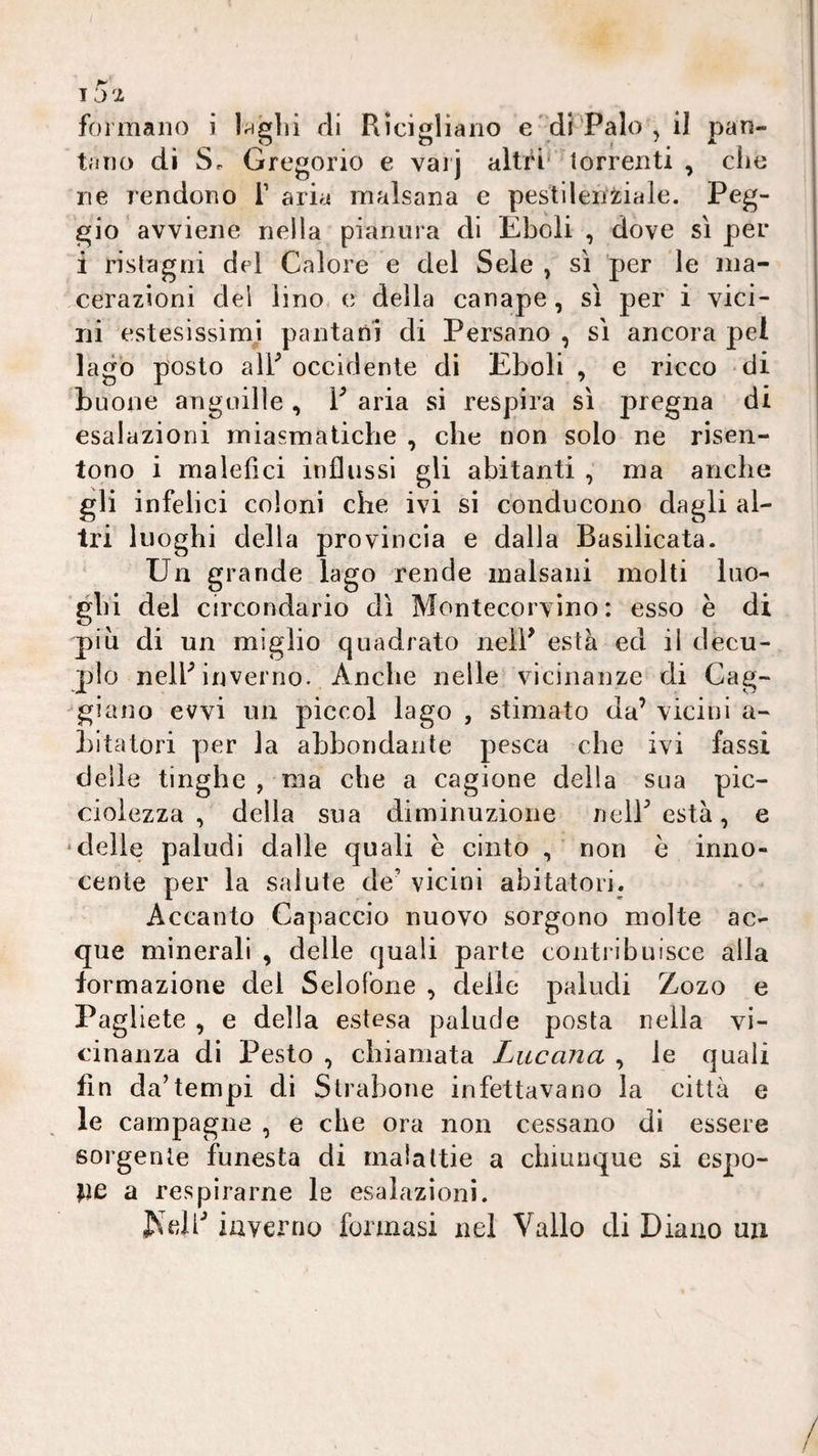 15:i formano i l^glii di Rìcigliaiio e'di Palo , il pan¬ tano di Sr Gregorio e vaij altri* torrenti , die ne rendono i’ aria malsana e pestlleni^iale. Peg¬ gio avviene nella pianura di Eboli , dove sì per i ristagni del Calore e del Seie , sì per le ma¬ cerazioni del lino c della canape, sì per i vici¬ ni estesissimji pantani di Persane , sì ancora pel lago posto air occidente di Eboli , e ricco di buone anguille , V aria si respira sì pregna di esalazioni miasmatiche , che non solo ne risen¬ tono i malefici influssi gli abitanti , ma anche gli infelici coloni che ivi si conducono dagli al¬ tri luoghi della provincia e dalla Basilicata. Un grande lago rende malsani molti luo¬ ghi del circondario dì Montecorvino: esso e di pili di un miglio quadrato neiP està ed il decu¬ plo nelP inverno. Anche nelle vicinanze di Cag- '‘giano evvi un piccol lago , stimato da’ vicini a- Litatori per la abbondante pesca che ivi fassi delle tingile , ma che a cagione della sua pic- cioiezza , della sua diminuzione nelF està, e ‘delle paludi dalle quali è cinto non è inno¬ cente per la salute de’ vicini abitatori. Accanto Capaccio nuovo sorgono molte ac¬ que minerali , delle quali parte contiibuisce alla formazione del Selofone , delie paludi Zozo e Pagliete , e della estesa palude posta nella vi¬ cinanza di Pesto , chiamata Lucana , le quali fin da’tempi di Strabone infettavano la città e le campagne , e che ora non cessano di essere sorgente funesta di malattie a chiunque si espo¬ rle a respirarne le esalazioni. inverno formasi nel Vallo di Diano uzi