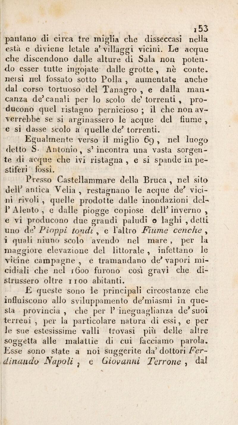 pantano di circa tre miglia die disseccasi nella està e diviene letale a^ villaggi vicini. Le acque che discendono dalle alture di Sala non poten¬ do esser tutte ingojate dalle grotte , nè conte, nersi nel tossalo sotto Polla , aumentate anche dal corso tortuoso del Tanagro , e dalla man*- Ganza de’canali per lo scolo de' torrenti , pro¬ ducono quel ristagno pernicioso; il che non av¬ verrebbe se si arginassero le acque del fiume , e si dasse scolo a quelle de’ torrenti. Egualmente verso il miglio 69 ^ nel luogo (letto S* Antonio , s’ incontra una vasta sorgen¬ te di acque che ivi ristagna, e si spande in pe¬ stiferi fossi. Presso Castellammare della Bruca , nel silo dell’ antica Velia , restagnano le acque de’ vici¬ ni rivoli , quelle prodotte dalle inondazioni del- V Alento , e dalle piogge copiose dell’ inverno , e vi producono due grandi paludi o laghi , detti uno de’ Pioppi tondi , e faltro Fiume cenche , i quali niuTK) scolo avendo nel mare , per la maggiore elevazione del littorale , infettano le vicine campagne , e tramandano de’ vapori mi¬ cidiali che nel 1600 furono cosi gravi che di¬ strussero oltre 1100 abitanti. £ cfueste sono le principali circostanze che influiscono alio sviluppamento de’miasmi in que¬ sta provincia , che per l’ ineguaglianza de’suoi terreni , per la particolare natura di essi, e per le sue estesissime valli trovasi pili delle altre soggetta alle malattie di cui facciamo parola. Esse sono state a noi suggerite da’dottori dinaudo Napoli ^ e Giovaìinl Terrone , dal