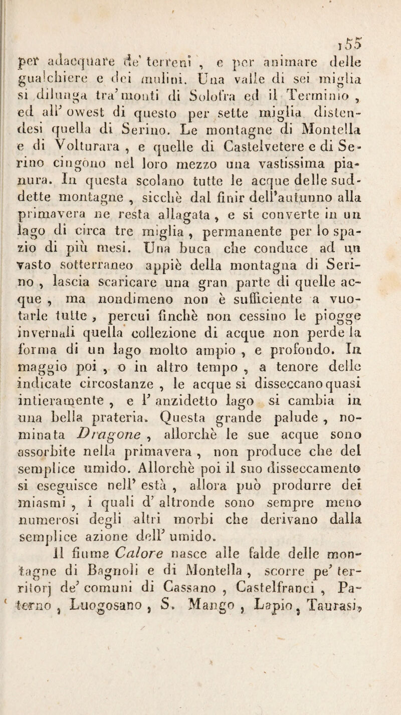 15^ pef adacquare de' terreni , e per animare delle gualchiere e dei mulini. Una vaile di sei miglia si dilunga tra^monti di Soiofra ed il Terrninio , ed ald owest di questo per sette miglia disteu- desi quella di Serino. Le montagne di Montella e dì Volturava, e quelle di Castelvetere e di Se¬ nno cingono nel loro mezzo una vastissima pia¬ nura. In questa scolano tutte le acque delie sud¬ dette montagne , sicché dal finir dell’autunno alla primavera ne resta allagata , e si converte in un lago di circa tre miglia , permanente per io spa¬ zio di più mesi. Una buca che conduce ad un vasto sotterraneo appiè della montagna di Scri¬ no , lascia scaricare una gran parte di quelle ac¬ que , ma nondimeno non è sulTiciente a vuo¬ tarle tutte , percui finche non cessino le piogge invernali quella collezione di acque non perde la forma di un lago molto ampio , e profondo. In maggio poi , o in altro tempo , a tenore delle indicate circostanze , le acque si disseccano quasi intieramente , e T anzidetto lago si cambia in una bella prateria. Questa grande palude , no¬ minata Dragone , allorché le sue acque sono assorbite nella primavera , non produce che del semplice umido. Allorché poi il suo disseccamento» si eseguisce nell’ està , allora può produrre dei miasmi , i quali d’ altronde sono sempre meno numerosi degli altri morbi che derivano dalla semplice azione dell’ umido. Il fiume Calore nasce alle falde delle mon¬ tagne di Bagnoli e di Montella , scorre pe’ ter¬ ritori de’ comuni di Cassano , Castelfranci , Pa- ie^no j Luogosano , S. Mango , Lapio^ Taurasi^