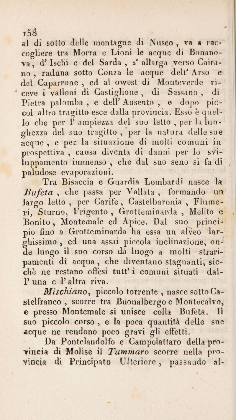 t5S al di soUo delle montagne di Nusco , va a rac¬ cogliere tra Morra e Lioni le acque di Bonano- va, d^ Isclii e del Sarda , s' allarga verso Caira- jio , raduna sotto Con?a le acque deli^ Arso e del Caparrone , ed al owest di Monteverde ri¬ ceve i valloni di Castiglione ^ di Sassano , di Pietra palomba , e delF Ausento , e dopo pìc- col altro tragitto esce dalla provincia. Esso è quel¬ lo die per 1’ ampiezza del suo letto , per la lun¬ ghezza del suo tragitto, per la natura delle sue acque , e per la situazione di molti comuni in prospettiva , causa diventa di danni per lo svi- luppamento immenso , che dal suo seno si fa di paludose evaporazioni. Tra Bi saccia e Guardia Lombardi nasce la Bufeta , che passa per Vallata , formando un largo letto , per Carife, Castelbaronia , Fiume- ri, Sturno, Frigento , Grotteminarda , Melito e Bonito , Montemale ed Apice. Dal suo princi¬ pio fino a Grotteminarda ha essa un alveo lar¬ ghissimo ^ ed una assai piccola inclinazione, on¬ de lungo il suo corso dà luogo a molti strari¬ pamenti di acqua, che diventano stagnanti, sic¬ ché ne restano offesi tutt’ i comuni situati dal- P una e P altra riva. Mischiano^ piccolo torrente , nasce sottnCa- stelfranco , scorre tra Buonalbergo e Montecalvo, e presso Montemale si unisce colla Bufeta. Il suo piccolo corso , e la poca quantità delle sue ^cque ne rendono poco gravi gli effetti. Da Pontelandolfo e Gampolattaro della pro¬ vincia di Molise il Tammaro scorre nella pro¬ vincia di Principato Ulteriore , passando al-