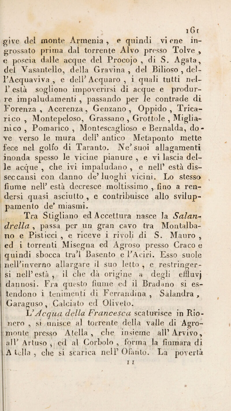 r N 1 6 t give (lei monte Armenia, e quindi viene in¬ grossato prima dai torrente Alvo presso Tolve , e poscia dalle acque del Procojo , di S. Agata, dei Vasantello, della Gravina , del Bilioso , del- FAcquaviva , e delF Acquare , i quali tutti nel- i’ està sogliono impoverirsi di acque e produr¬ re impaludamenti , passando per le contrade di Forenza , Acerenza, Genzano , Oppido , Trica¬ rico , Montepeloso, Grassano , Grottole , Miglia¬ rli co , Pomarico , Montescaglioso e Bernalda, do- ve verso le mura dell’ antico Metaponto inette fece nel golfo di Taranto. Ne^suoi allagamenti inonda spesso le vicine pianure , e vi lascia del¬ le acque , che ivi impaludano , e nell’ està dis- seccausi con danno de’luoghi vicini. Lo stesso , fiume nell’ està decresce moltissimo , lino a ren¬ dersi quasi asciutto , e contribuisce allo svilup- painento de’ miasmi. Tra Stigliano ed Accettura nasce la Salari^- drella , passa per un gran cavo tra Montalba- no e Pisticci , e riceve i rivoli di S. Mauro , ed i torrenti Misegna ed Agroso presso Craco e quindi sbocca tra’l Basento e FAciri. Esso suole nelFinverno allargare il suo letto , e restringer¬ si nell’està, il c!ie dà origine a degli efflnvj dannosi. Fj-a c|uesto fiunie ed il Bradyno si es¬ tendono i teiiimeuti di Ferraiidina , Salandra , Garaguso, Calciato ed Olivete. Acqua della Francesca scaturisce in Rio¬ nero , si unisce al torrente della valle di Agro- monte presso Afella, che insieme all’Arvivo, alF Artuso , ed al Corboio , forma la fiumara di A lolla , che scarica nell’ Olà rito. La povertà i 11