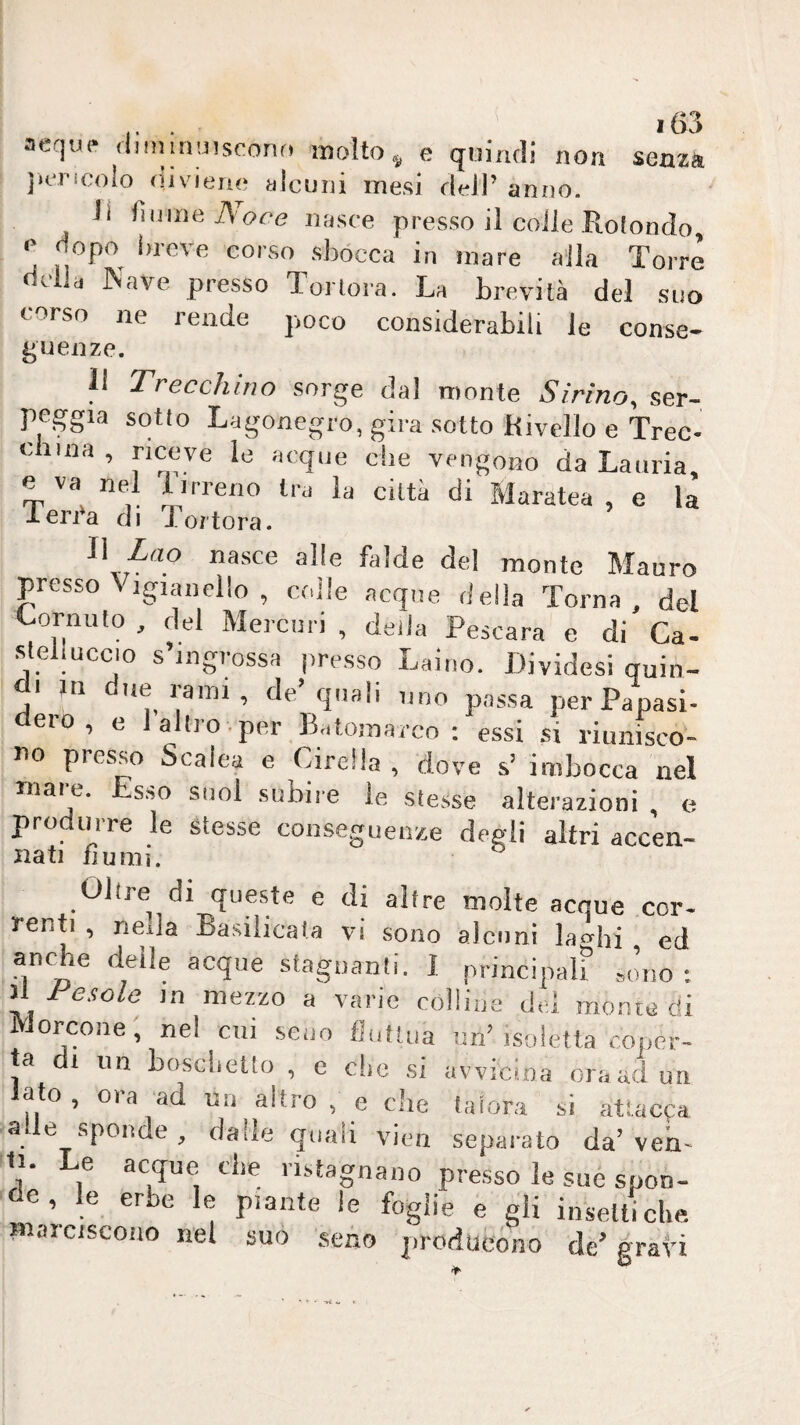 aeque .liininuiscono molto ^ e qiiinrli non senza juTicolo (livieru; alcuni mesi fieli’ anno. li lìmneAoce nasce presso il coile Rotondo, e dopo i.rcve corso sbocca in mare alla Torre della Nave presso Tortora. La brevità del suo corso ne rende j.oco considerabili le conse- gueiize. li Trecchino sorge dal monte Sirino, ser¬ peggia sotto Lagonegro,gira .sotto Rivcllo e Trec- china , riceve le acque che vengono da Lauria, e va nel 1 irreno tra la città di Maratea , e la len'a di Tortora. Il Zao nasce alle falde del monte Mauro presso \ igian elio , coile acque della Torna, del Cornuto, del Mercuri, della Pescara e di*Ca. steli UCCIO s’mgrossH presso Laino. Dividesi quin¬ di in due rami, de’quali uno passa perPapasi- dero , e 1 altro , per Batomarcn : essi si riunisco¬ no presso Scalea e Girella , dove s’ imbocca nel mare. Esso suol subire le stesse alterazioni , e produrre le stesse conseguenze degli altri accen¬ nati fiumi. Oltre di queste e di altre molte acque cor- renti , neda Basilicata vi sono alcuni lacchi ed ancRe delle acque stagnanti. 1 principalf Jno : il lesole in mezzo a varie colline del monie di ilorcone, nel cui seno fluftua un’isoletla coper¬ ta di iin bosclietto , e die si avvicina ora ad un alo , ora ad un altro , e die talora si attaepa alle sponde, dalle quali vien separato da’veri- 11. Le acque che ristagnano presso le sue spon¬ de, le erbe le piante le foglie e gii insettiche. Biaiciscono nel suo seno producono de’ grati