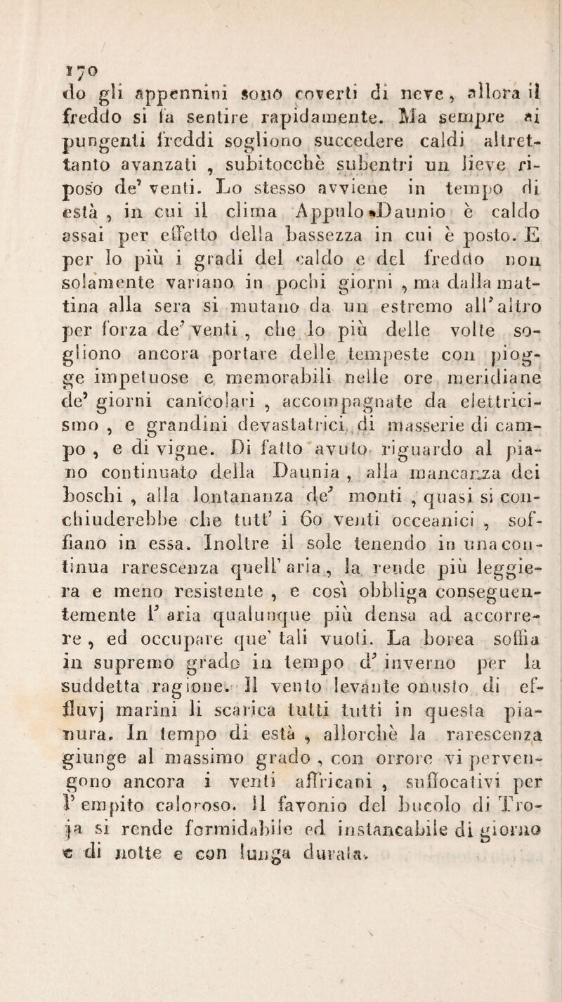 1^0 tlo gli appennini sono coverti di nere, allora il freddo si la sentire rapidamente. Ma sempre ai pungenti freddi sogliono succedere caldi altret¬ tanto avanzati , subitocebè subentri un lieve ri¬ poso de’ venti. Lo stesso avviene in tempo di està , in cui il clima Appaio«Daunio è caldo assai per eiletto della bassezza in cui e posto. E per lo più i gradi del caldo e del freddo non solàniente variano in pochi giorni , ma dalla mat¬ tina alla sera si mutano da un estremo alKaltro per forza de’venti , che lo più delle volte so¬ gliono ancora .portare delle tempeste con piog¬ ge impetuose e memorabili nelle ore meridiane de’ giorni canicolari , accompagnate da elettrici¬ smo , e grandini devastati‘ici.,di masserie di cam¬ po , e di vigne. Di fatto^avuto riguardo al pia¬ no continuato delia Daunia , alia mancanza dei boschi , alla lontananza de^ monti , quasi si con¬ chiuderebbe che tutt’ i 6o venti occeanici , sof¬ fiano in essa. Inoltre il sole tenendo in una con¬ tinua rarescenza quell’ aria , la rende più leggie¬ ra e meno resistente , e cosi obbliga conseguen¬ temente b aria qualunque più densa ad accorre¬ re , ed occupare que’ tali vuoti. La borea solila in supremo grado in tempo d’ inverno per la suddetta ragione.' Il vento levante onusto di ef- fluvj marini li scarica tutti tutti in questa pia¬ nura. In tempo di està , aiìorcbè la rarescenza giunge al massimo grado , con orrore vi perven¬ gono ancora i venti affricani , sulìocativi per l’empito caloroso. Il favonio del buccio di Tro- ìja si rende formidabile ed instancabile di giorno € di notte e con lunga diìraia. \