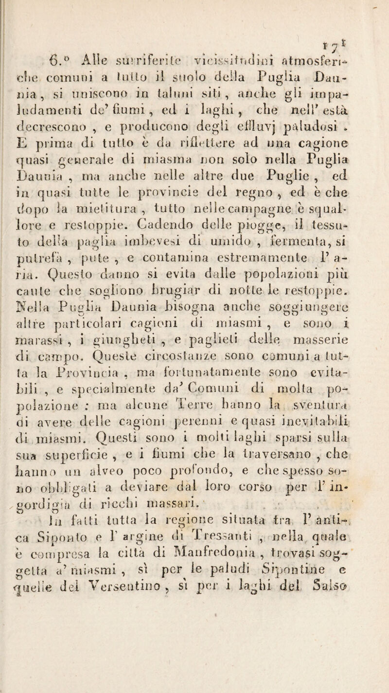 r i 6.'^ Alle surriferile vicìssifTidìei atmosferi-^ die comuni a luilo il suolo della Puglia Daii- lìia , si uniscono in lahmi siti, anche gli impa¬ ludamenti de’ liumi, ed i laghi, che nelT està decrescono , e producono degli elFluvj paludosi * E prima di tutto è da riflettere ad una cagione fjuasi generale di miasma non solo nella Puglia Daunia , ma anche nelle altre due Puglie , ed in quasi tutte le provincis dei regno , ed è che dopo la mietitura, tutto nelle campagne è squal¬ lore e resloppie. Cadendo delle piogge^ il tessa* to della paglia imbevesi di umido , fermenta, si putrefa , pule , e contamina estremamente P a- l’ja. Questo danno si evita dalle popolazioni più caute che sogliono hrugiar di notte le restoppie. Nella Puglia Daunia bisogna anche soggiungere altre particolari cagioni di miasmi , e sono i marassi , i ginn glieli , e paglieti delle masserie di campo. Queste circostanze sono comuni a tut¬ ta la Provincia , ma fortunatamente sono evita¬ bili , e specialmente da^ Comuni di molta po¬ polazione : ma alcune Terre hanno la sventura di avere delle cagioni perenni e quasi inevitabili di . miasmi. Questi sono i molti laghi sparsi sulla sua superfìcie , e i fiumi che la traversano , che hanno un alveo poco profondo, e die spesso so¬ no obhìigati a deviare dal loro corso per d’in¬ gordigia di ricdìi massari.' . . • in fatti tutta la regione situata tra. Tanti-, ca Siponto e V argine dì Tressanti , nella quale è cNimpresa la città di Manfredonia , trovasi sog¬ getta a’ miasmi , sì per le paludi Sipontine e del Versentino, sì per i laghi dd Salso