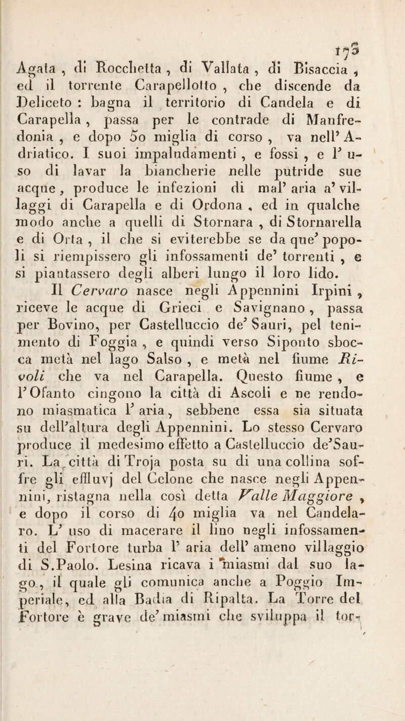 Agata , eli Rocclietta , di Vallata , eli Bisaccia ^ ed il torrente Carapellotto , che discende da Deliceto : bagna il territorio di Candela e di Carapella , passa per le contrade di Manfre¬ donia , e dopo So miglia di corso, va nell’A¬ driatico. I suoi impaludamenti , e fossi , e F u- ‘ so dì lavar la biancherie nelle putride sue acque , produce le infezioni di mal’ aria a’ vil¬ laggi di Carapella e di Ordona , ed in qualche modo anche a quelli di Stornara , di Stornarella e di Orla, il che si eviterebbe se da que’popo¬ li si riempissero gli infossamenti de’ torrenti , e si piantassero degli alberi lungo il loro lido. Il Cervaro nasce negli Appennini Irpini , riceve le acque di Grieci e Savignano , passa per Bovino, per Castelluccio de^ Sauri, pel teni- mento di Foggia , e quindi verso Siponto sboc¬ ca metà nel lago Salso , e metà nel fiume Ri¬ voli che va nel Carapella. Questo fiume , a FOfanto cingono la città di Ascoli e ne rendo¬ no miasmatica F aria ^ sebbene essa sia situata su delfaltura degli Appennini. Lo stesso Cervaro produce il medesimo effetto a Castelluccio de’Sau- ri. La^città di Troja posta su di una collina sof¬ fre gli effluvi del Cclone che nasce negli Appen¬ nini, ristagna nella così detta F^alle Maggiore ^ e dopo il corso di miglia va nel Candela- ro. L’ uso di macerare il lino negli infossamen¬ ti del Fortore turba F aria dell’ ameno villaggio di S.Paolo. Lesina ricava i ’niiasmi dal suo la¬ go , il quale gli comunica anche a Poggio Im¬ periale, ed alla Badia di Ripalta. La Torre del Fortore e grave de^ miasmi che sviluppa il