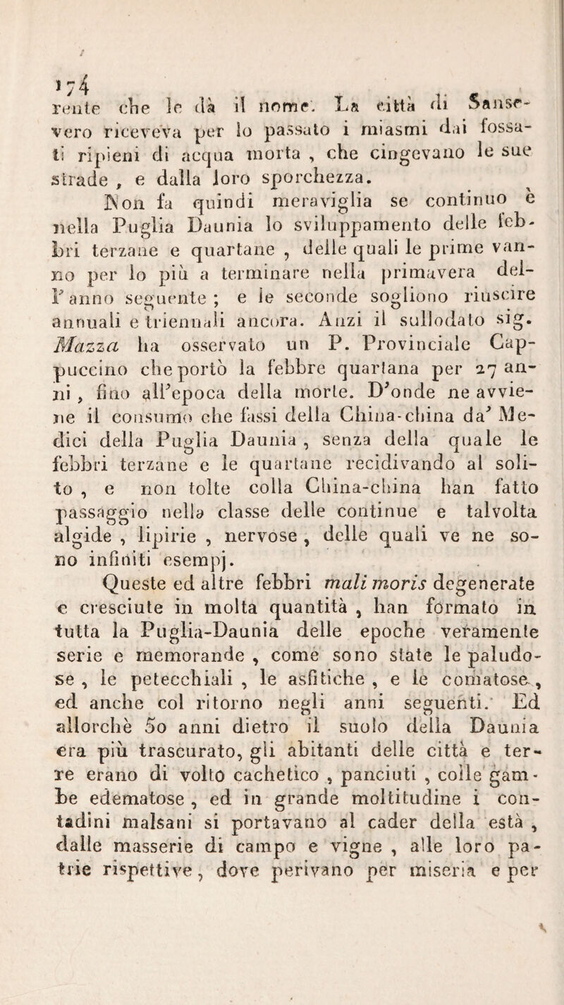 vero riceveva per lo passato i miasmi dai fossa¬ ti ripieni di acqua morta , che cingevano le sue strade , e dalla loro sporchezza. INon fa quindi meraviglia se continuo è nella Puglia Daunia lo sviluppamento delle leb- Lri terzane e quartane , delle quali le prime van¬ no per io più a terminare nella primavera dei- Fanno seguente; e le seconde sogliono riuscire annuali e triennali ancora. Anzi il sullodato sig. Mazza ha osservato un P. Provinciale Cap¬ puccino che portò la febbre quartana per 27 an¬ ni , fino ^IFepoca della morte. Bionde ne avvie¬ ne il consumo che lassi della China-china da'* Me¬ dici della Puglia Daunia , senza della quale le febbri terzane e le quartane recidivando al soli¬ to , e non tolte colla China-cliina han fatto passàggio nella classe delle continue e talvolta algide , lipirie , nervose , delle quali ve ne so¬ no infiniti esempi. Queste ed altre febbri mali moris degenerate e cresciute in molta quantità , han formato in. tutta la Pugiia-Daunia delle epoche veramente serie e memorande , come sono state le paludo¬ se , le petecchiali, le asfitiche , e le comatose, ed anche col ritorno negli anni seguenti.' Ed allorché 5o anni dietro il suolo della Daunia era piu trascurato, gii abitanti delie città e ter¬ re erano di volto cachetìco , panciuti , colle gam¬ be edematose , ed in grande moltitudine i con¬ tadini malsani si portavano al cader della està , dalle masserie di campo e vigne , alle loro pa¬ trie rispettive, dove perivano per miseria e per V