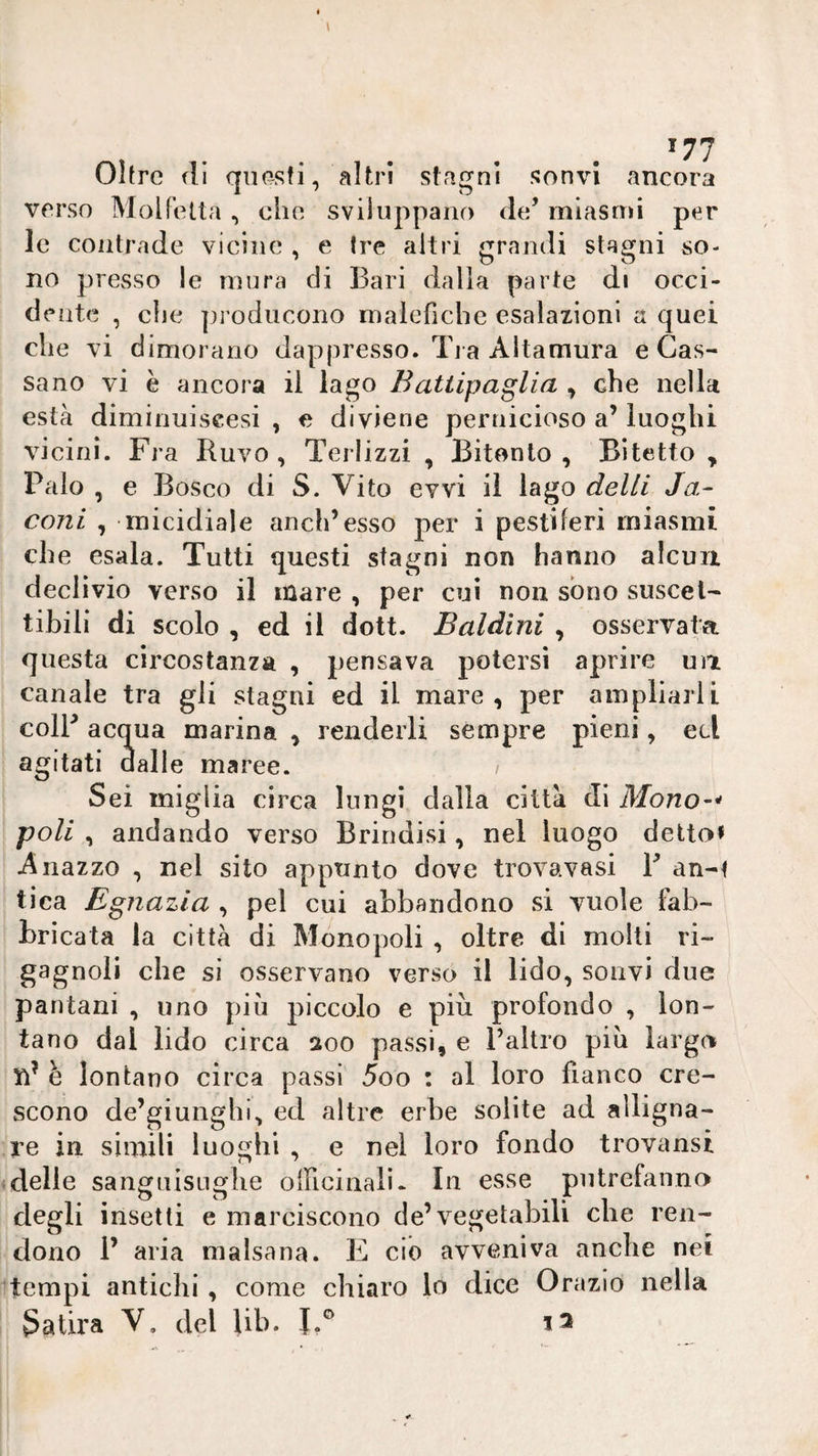 Ohre fll questi, altri stagni sonvi ancora verso Molfetta , che sviluppano de’ miasmi per le contrade vicine , e Ire altri grandi stagni so¬ no presso le mura di Bari dalla parte di occi¬ dente , elle producono malefiche esalazioni a quei che vi dimorano dappresso. Ti a Altamura e Cas¬ sano vi è ancora il lago Battipaglia , che nella està diminuiscesi , e diviene pernicioso a’ luoghi vicini. Fra Ruvo , Terlizzi , Bitonlo , Bitetto , Palo , e Bosco di S. Vito evvi il lago delti Ja- coni , micidiale aneli’esso per i pestiferi miasmi che esala. Tutti questi stagni non hanno alcun declivio verso il mare , per cui non sono suscet¬ tibili di scolo , ed il dott. Baldini , osservata questa circostanza , pensava potersi aprire uà canale tra gli stagni ed il mare, per ampliarli coir acqua marina , renderli sempre pieni, ecl agitati dalle maree. / Sei miglia circa lungi dalia città di Mono~^ poli , andando verso Brindisi, nel luogo detto» Aiiazzo , nel sito appunto dove trovavasi B an-t tica Egnazia , pel cui abbandono si vuole fab¬ bricata la città di Monopoli , oltre di molti ri¬ gagnoli che si osservano verso il lido, sonvi due pantani , uno più piccolo e più profondo , lon¬ tano dal lido circa 200 passi, e l’altro più largo n’ è lontano circa passi 5oo : al loro fianco cre¬ scono de’giunghi, ed altre erbe solite ad alligna¬ re in simili luoghi , e nel loro fondo trovansi delle sanguisughe oiFiciiiali* In esse putrefanno degli insetti e marciscono de’vegetabili che ren¬ dono 1’ aria malsana. E ciò avveniva anche nei tempi antichi , come chiaro lo dice Orazio nella