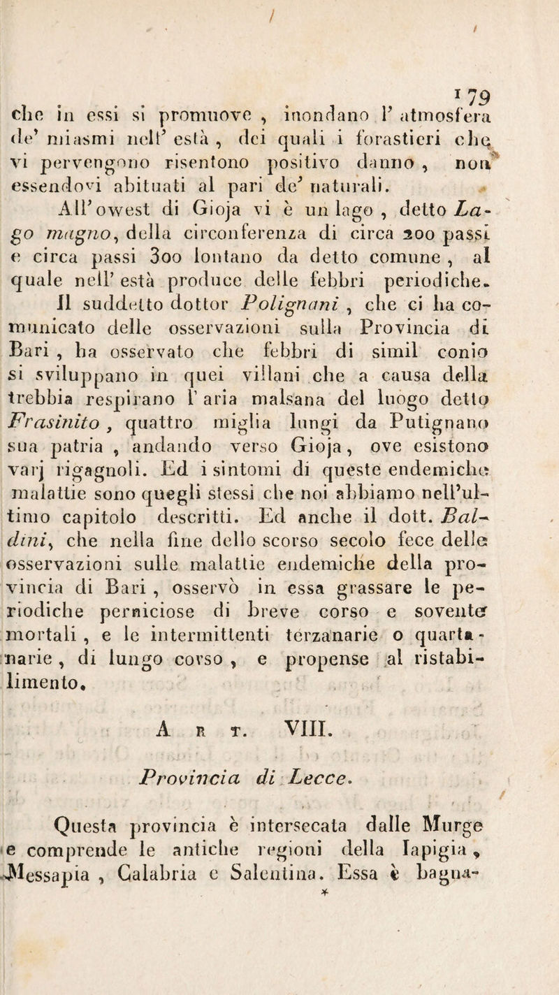 / / ^19 che in essi si promuove, inondano F atmosfera de’ njiasmi nelt^ esfà , dei quali i forastìcri cJiq vi pervengono risentono positivo danno , nou essendovi abituati al pari de^ iiatui-ali. AlFowest di Gioja vi è un lago , detto Za- go mdgno^ della circonferenza di circa 200 pas§i e circa passi 3oo lontano da detto comune , al quale nell’ està produce delle febbri periodiche. 11 suddetto dottor Polignanì , che ci ha co¬ municato delle osservazioni sulla Provincia di Bari , ha osservato che febbri di simil conio si sviluppano in quei villani che a causa della trebbia respirano V aria malsana del luogo detto Frasinito , quattro miglia lungi da Putignano sua patria , andando verso Gioja, ove esistono varj rigagnoli. Ed i sintomi di queste endemiche malattie sono quegli stessi che noi abbiamo nell’ul¬ timo capitolo descritti. Ed anche il dott. Bal^ dini^ che nella fine dello scorso secolo fece delle osservazioni sulle malattie eiidemiclie della pro¬ vincia di Bari , osservò in essa grassare le pe¬ riodiche perniciose di breve corso e sovente mortali, e le intermittenti terzanarie o quarta¬ narie , di lungo corso , e propense ,al ristabi¬ limento, A R T. VIIL I Provincia di Lecce^ Questa provincia e intersecata dalle Murge e comprende le antiche regioni della la pigia, Alessapia , Calabria c Saleiiliaa. Essa è Lagna-