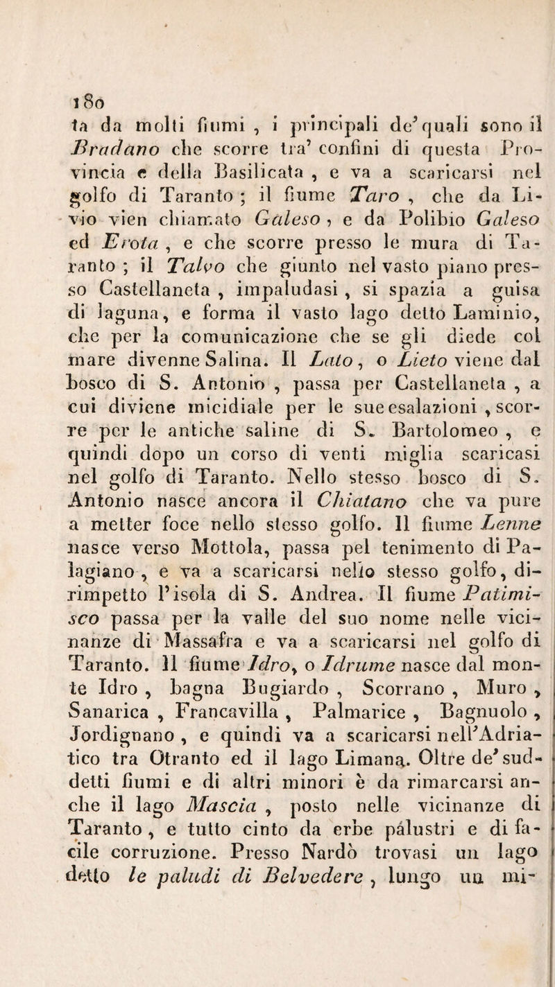 tri da molti fiumi , i pilncipali do^quali souo il Bradano die scorre Ira’ confini di questa Pi o¬ vi noia e della Basilicata , e va a scaricarsi nel ^olfo di Taranto ; il fiume Taro , che da Li- * vio vien chiamato Gùleso , e da Polibio Galero ed E rota , e che scorre presso le mura di Ta¬ ranto ; il Taho che giunto nel vasto piano pres¬ so Castellaneta , impaludasi , si spazia a guisa di la guna, e forma il vasto lago detto Laminio^ che per la comunicazione che se gli diede col mare divenne Salina. Il Lato ^ o viene dal bosco di S. Antonio , passa per Castellaneta , a cui diviene micidiale per le sue esalazioni , scor¬ re per le antiche saline di S* Bartolomeo , e quindi dopo un corso di venti miglia scaricasi nel golfo di Taranto. Nello stesso bosco di S. Antonio nasce ancora il Cìiiatano die va pure a metter foce nello stesso golfo. 11 fiume Lenne nasce verso Mottola, passa pel tenimeiito dì Pa- lagiano , e va a scaricarsi nello stesso golfo, di¬ rimpetto risola di S. Andrea. Il Patimi- SCO passa per la valle del suo nome nelle vici¬ nanze di Massafra e va a scaricarsi nel golfo di Taranto. 11 fiume'/^/ro, o Idrume nasce dal mon¬ te Idro , bagna Bugiardo , Scorrano , Muro , Sanarica , Francavilla , Palmarice , Bagnuolo , Jordignano , e quindi va a scaricarsi iielhAdria- tico tra Otranto ed il lago Limana. Oltre de^ sud¬ detti fiumi e di altri minori è da rimarcarsi an¬ che il lago Mascia , posto nelle vicinanze di Taranto, e tutto cinto da erbe palustri e di fa¬ cile corruzione. Presso Nardo trovasi mi lago detto le paludi di Belvedere , lungo ua mi-