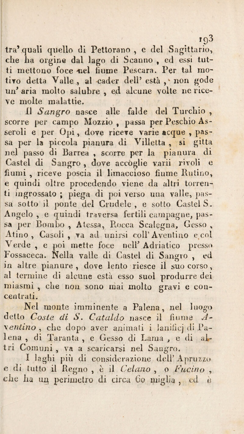 tra’,quali quello di Pettorano , e del Sagittario, che ha ergine dal lago di Scanno , ed Cvssi tut¬ ti mettono foce -«sei iìume Pescara. Per tal mo¬ tivo detta Valle , al cader dell^ està non gode un^ aria molto salubre , ed alcune volte ne rice¬ ve molte malattie. 11 Sangro nasce alle falde del Turchio , scorre per campo Mozzio , passa per Peschio As- seroli e per Opi, dove riceve varie acque , pas¬ sa per la piccola pianura di Villetta , si gitta nel passo di Barrea , scorre per la pianura di Castel di Sangro , dove accòglie varii rivoli e fiumi , riceve poscia il limaccioso fiume Riitino, e quindi oltre procedendo viene da altri torren¬ ti ingrossato ; piega di poi verso una valle, pas¬ sa sotto il ponte del Crudele, e sotto Castel S. Angelo , e quindi traversa fertili campagne, pas¬ sa per Bombo , A lessa, Pj)cca Scalcgna, Gesso , Atino , Gasoli , va ad unirsi coH’Aventiao e col V erde , e poi mette foce nelP Adriatico presso Fossaceca. Nella valle di Castel di Sangro , ed in altre pianure, dove lento riesce il suo corso, al termine di alcune està esso suol produrre dei miasmi , che non sono mai molto gravi e con¬ centrati. Nel monte imminente a Falena, nel luogo detto Coste di S. Cataldo nasce il fiume A- \entino , che dopo aver animati i lanllicj di Fa¬ lena , di Taranta , e Gesso di Lama , e di al¬ tri Comuni , va a scaricarsi nel Sangro. I laghi più di considerazione deli’ Aprii zzo c di tutto il Regno , è il Celano , o Fucino , che lia un perimetro di circa 6o miglia , ed h