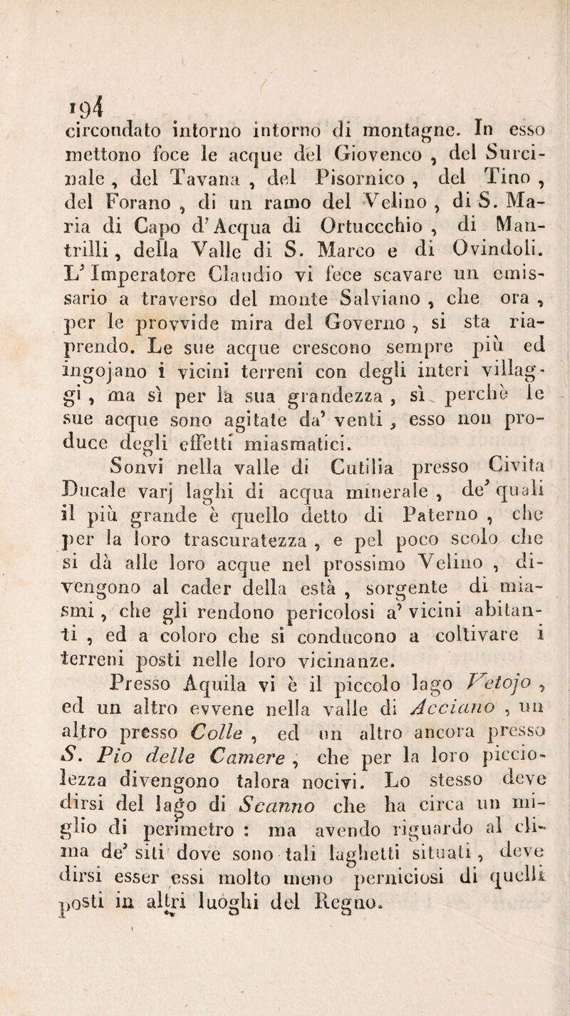 circondato intorno intorno di montagne. In esso mettono foce le acque del Giovenco , del Surci- nale , del Tavana , del Pisornico , del Tino , del Forano, di un ramo del V^elino , di S. Ma¬ ria di Capo d’Acqua di Ortuccchio , di Man- trilli , della Valle di S. Marco e di Ovindoli. Imperatore Claudio vi fece scavare un emis¬ sario a traverso del monte Salviano , che ora , per le provvide mira del Governo , si sta ria¬ prendo. Le sue acque crescono sempre piu ed ingojano i vicini terreni con degli interi villag¬ gi , ma sì per là sua grandezza , sì perchè le sue acque sono agitate da’ venti , esso non pro¬ duce degli effetti miasmatici. Soavi nella valle di Cutilia presso Civita Ducale varj laghi di acqua minerale , de^ quali il piu grande è quello detto di Paterno , che per la loro trascuratezza , e pel poco scolo che si dà alle loro acque nel prossimo Velino , di¬ vengono al cader della està , sorgente di mia¬ smi , che gli rendono pericolosi a’ vicini abitan¬ ti , ed a coloro che sì conducono a coltivare i terreni posti nelle loro vicinanze. Presso Aquila vi è il piccolo lago eiojo , ed un altro evvene nella valle di Jccicino , un altro presso Colle , ed nn altro ancora presso S, Pio delle Camere^ che per la loro picelo- lezza divengono talora nocivi. Lo stesso deve dirsi del la^o di Scanno che ha circa un mi¬ glio di perimetro : ma avendo riguardo al cli¬ ma de’siti dove sono tali laghetti situati, deve dirsi esser essi molto meno perniciosi di quelli posti in alUù luòghi del Regno.