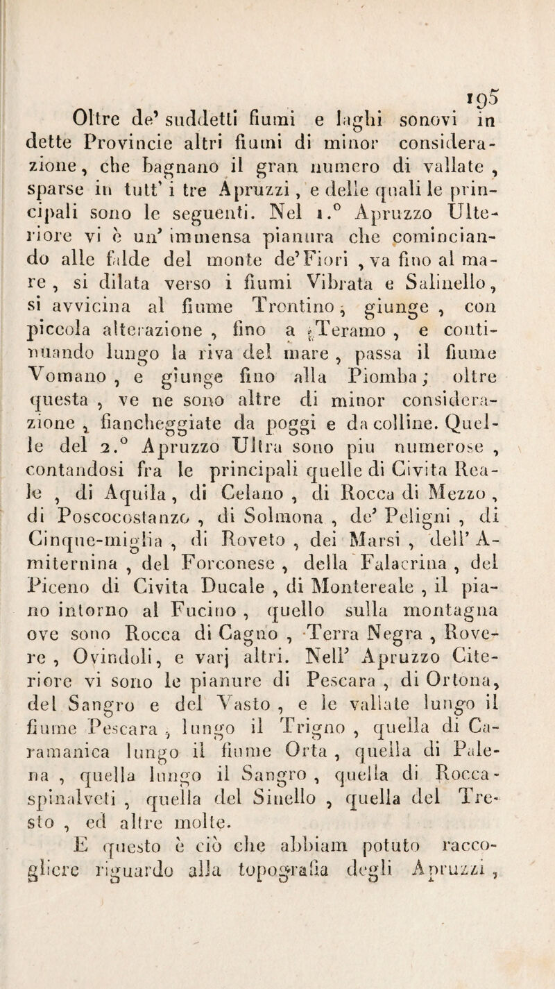 Oltre de’ suddetti fiumi e laghi sonovi in dette Provincie altri fiumi di minor considera¬ zione, che bagnano il gran numero di vallate, sparse in tutt’ i tre Apruzzi, e delle quali le prin¬ cipali sono le seguenti. Nel i.® Apruzzo Ulte¬ riore vi è un’ immensa pianura che comincian¬ do alle f/tlde del monte de’Fiori , va fino al ma¬ re , si dilata verso i fiumi Vibrata e Salinello, si avvicina al fiume Trontino ^ giunge , con piccola alterazione , fino a ^Teramo , e conti- luiando lungo la riva del mare , passa il fiume Vomano , e giunge fino alla Piomba; oltre questa , ve ne sono altre di minor considera¬ zione fiancheggiate da poggi e da colline. Quel¬ le del 2,^ Apruzzo Ultra sono piu numerose , contandosi fra le principali quelle di Civita Rea¬ le , dì Aquila , di Celano , di Rocca di Mezzo , di Poscocostanzo , di Soliiiona , de’ Pcligni , di Cinque-migli a , di Roveto , dei Marsi , deli’ A- miternina , del Forconese , della Falacrina , dei Pi ceno di Civita Ducale , di Montereale , il pia¬ no intorno al Fucino , quello sulla montagna ove sono Rocca di Cagno , -Terra Negra , Rove¬ re , Ovindoli, e varj altri. Nell’ Apruzzo Cite¬ riore vi sono le pianure di Pescara , di Or tona, del Sangro e del Vasto , e le vallale lungo il fiume Pescara , lungo il Trigno , quella di Ca- raraanica lungo il fiume Orla , quella di Pale- na , quella lungo il Sangro , quella di Rocca- spinalvcti , quella del Siuello , quella del Tre- sto , ed altre molte. E questo è ciò che abhiam potuto racco¬ gliere riguardo alla topografia degli Apruzzi ,