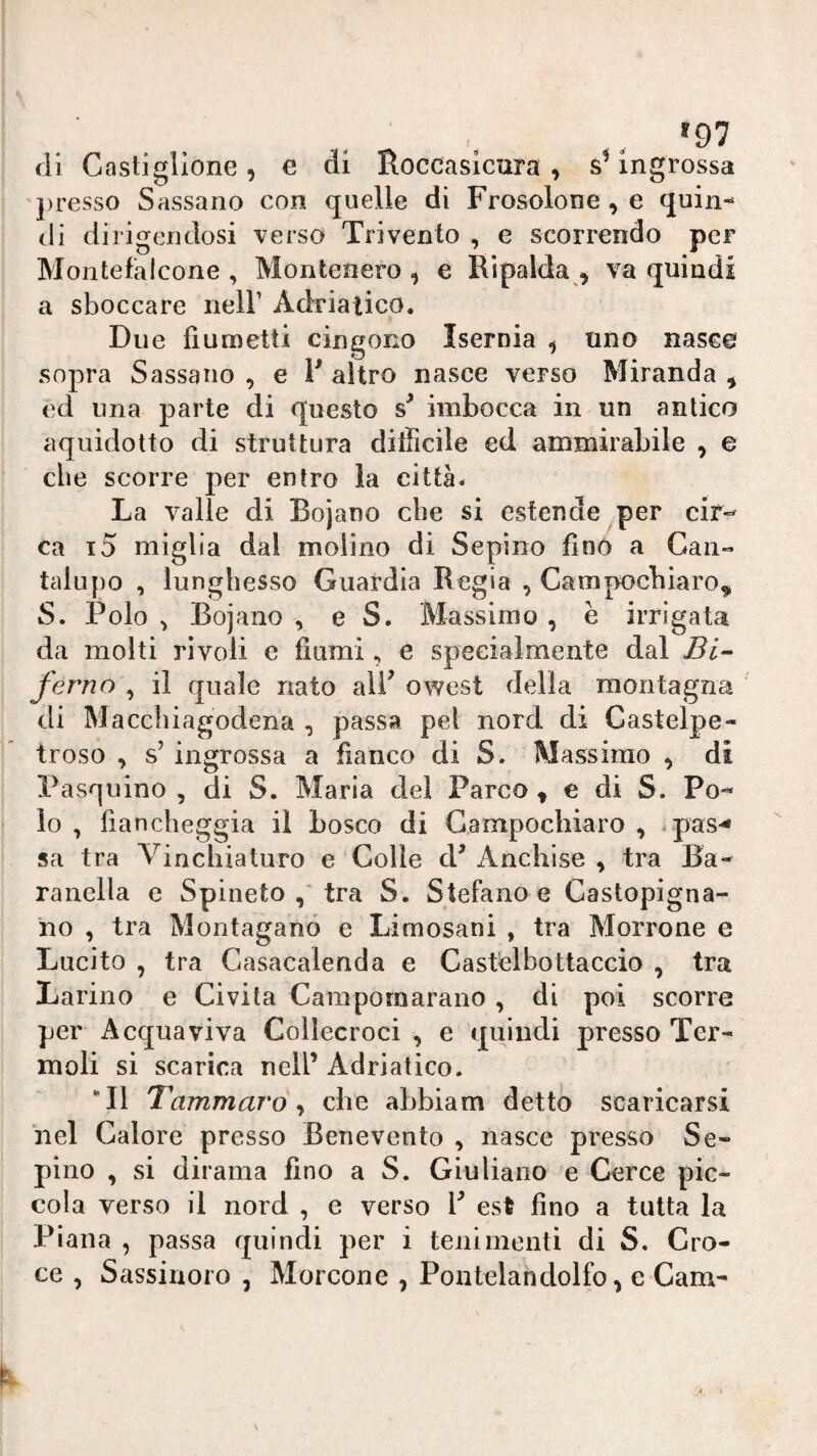 (li Castiglione, e di Roccasicara , s’ingrossa j)resso Sassano con quelle di Frosolone, e quin¬ di dirigendosi verso Tri vento , e scorrendo per Montefalcone , Montenero , e Ripalda , va quindi a sboccare nell’ Adriatico, Due fìumetti cingono Isernia ^ uno nasco sopra Sassano , e F altro nasce verso Miranda , ed una parte di questo imbocca in un antico aquidotto di struttura difficile ed ammirabile , e che scorre per entro la città* La valle di Bojano die si estende per cir-- ca i5 miglia dal molino di Sepiiio fino a Gan« talupo , lunghesso Guardia Regia , Campocbiaro^ S. Polo ^ Bojano , e S. Massimo, e irrigata da molti rivoli e fiumi, e specialmente dal Bi- ferno , il quale nato alP owest delia montagna di Maccbiagodena , passa pel nord di Castelpe- troso , s’ ingrossa a fianco di S. Massimo , di Pasquino, di S. Maria del Parco ^ e di S. Po¬ lo , fiancheggia il bosco di Gampocliiaro , *pas-< sa tra Vinchiaturo e Colie d^ Anchlse , tra Ba- ranella e Spineto tra S. Stefano e Castopigna- no , tra Montaganó e Limosani , tra Morrone e Lucito , tra Casacalenda e Castelbottaccio , tra Larino e Civita Carapornarano , di poi scorre per A equa viva Collecroci , e quindi presso Ter- moli si scarica nell’ Adriatico. “Il Tammaro ^ che abbiam detto scaricarsi ilei Calore presso Benevento , nasce presso Se- pino , si dirama fino a S. Giuliano e Ceree pic¬ cola verso il nord , e verso P est fino a tutta la Piana , passa quindi per i tenimenti di S. Cro¬ ce , Sassirioio , Morcone , Poiitelahdolfo, e Cam-