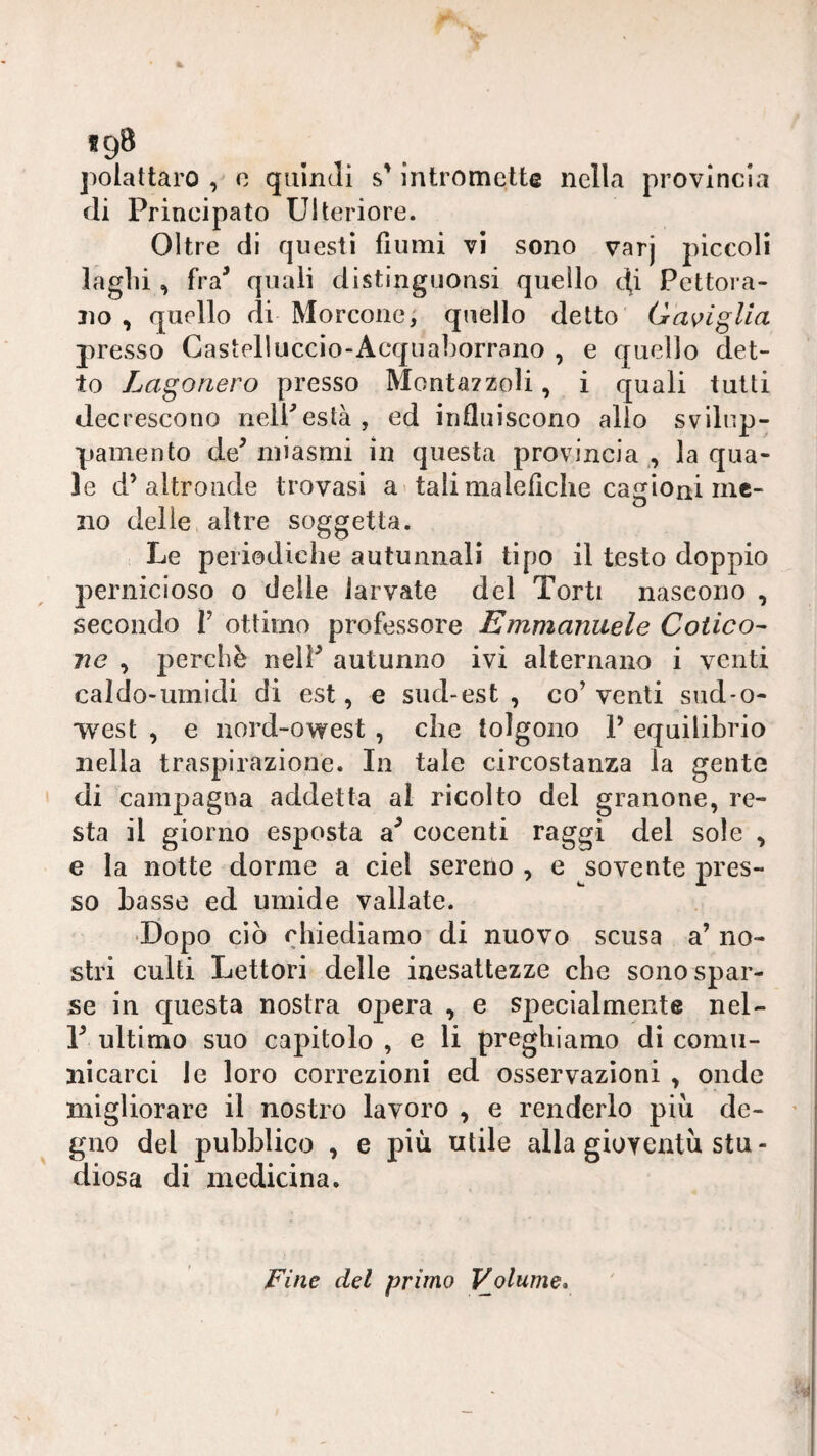 *9® jiolattaro , 0 quindi s’intromette nella provincia di Principato Ulteriore. Oltre di questi fiumi vi sono varj piccoli laglii, fra^ quali distinguonsi quello di Pcttora- jìo , quello di Morcone; quello detto Gas^iglia presso Gastplluccio-Acquaborrano , e quello det¬ to Lagoriero presso Monta?zoli, i quali tutti decrescono neireslà, ed influiscono allo svilnp- pamento de^ miasmi in questa provincia ,, la qua¬ le d’altronde trovasi a-tali malefiche cagioni me¬ no delie, altre soggetta. Le periodiche autunnali tipo il testo doppio j^ernicioso o delle larvate del Torti nascono , secondo V ottimo professore Emmanuele Colico- ne , perchè nelF autunno ivi alternano i venti caldo-umidi di est, e sud-est , co’ venti sud-o- west , e nord-owest , che tolgono P equilibrio nella traspirazione. In tale circostanza la gente di campagna addetta al ricolto del granone, re¬ sta il giorno esposta cocenti raggi del sole , e la notte dorme a ciel sereno , e sovente pres¬ so Lasse ed umide vallate. •Dopo ciò chiediamo di nuovo scusa a’ no¬ stri culti Lettori delle inesattezze che sono spar¬ se in questa nostra o^Dera , e specialmente nel- r ultimo suo capitolo , e li preghiamo di comu¬ nicarci le loro correzioni ed osservazioni , onde migliorare il nostro lavoro , e renderlo piu de¬ gno del pubblico , e più utile alla gioventù stu - diosa di medicina. Fine del primo Volume»
